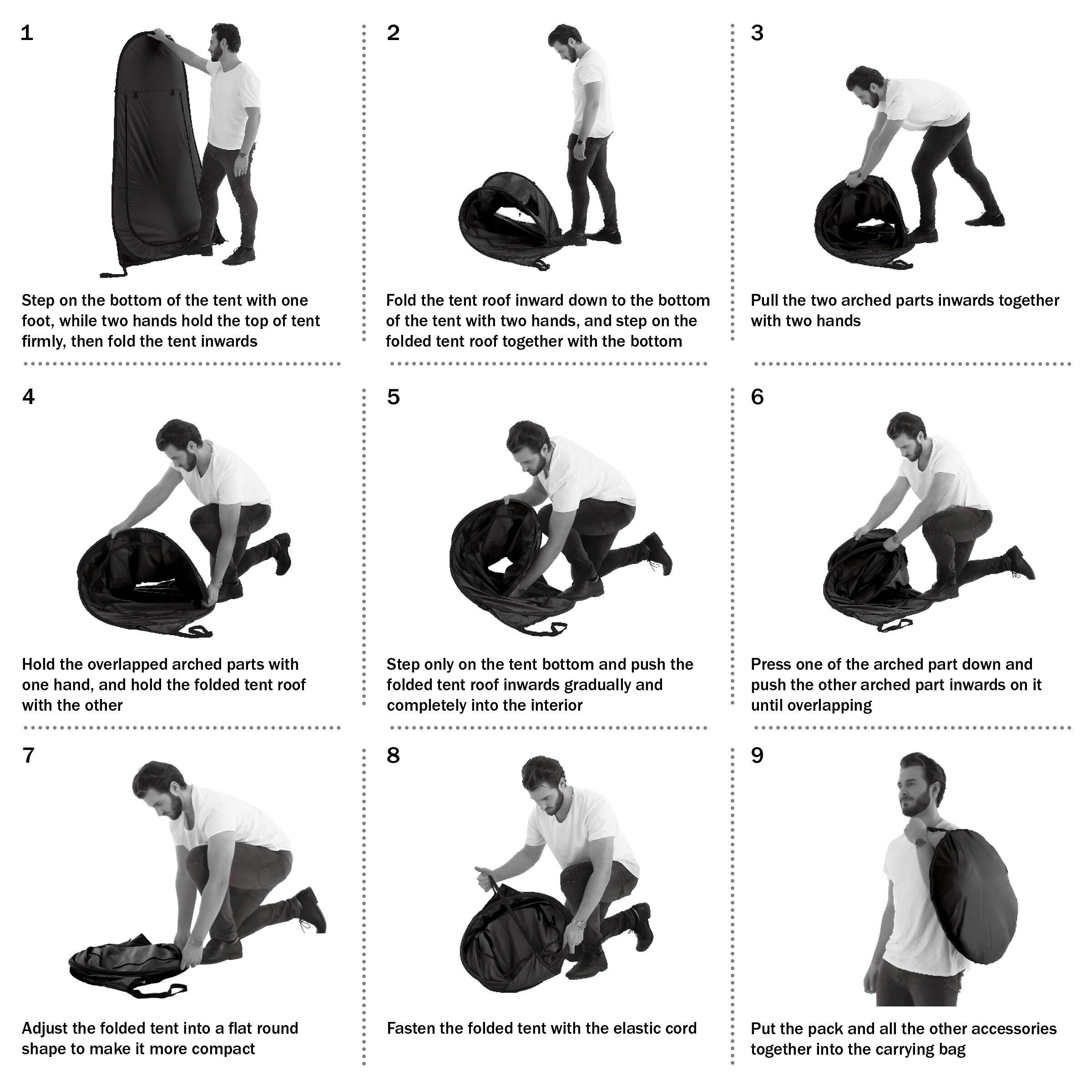 1. Step on the bottom of the tent with one foot, while two hands hold the top of tent firmly, then fold the tent inwards.
2. Fold the tent roof inward down to the bottom of the tent with two hands, and step on the folded tent roof together with the bottom.
3. Pull the two arched parts inwards together with two hands.
4. Hold the overlapped arched parts with one hand, and hold the folded tent roof with the other.
5. Step only on the tent bottom and push the folded tent roof inwards gradually and completely into the interior.
6. Press one of the arched part down and push the other arched part inwards on it until overlapping.
7. Adjust the folded tent into a flat round shape to make it more compact.
8. Fasten the folded tent with the elastic cord.
9. Put the pack and all the other accessories together into the carrying bag.