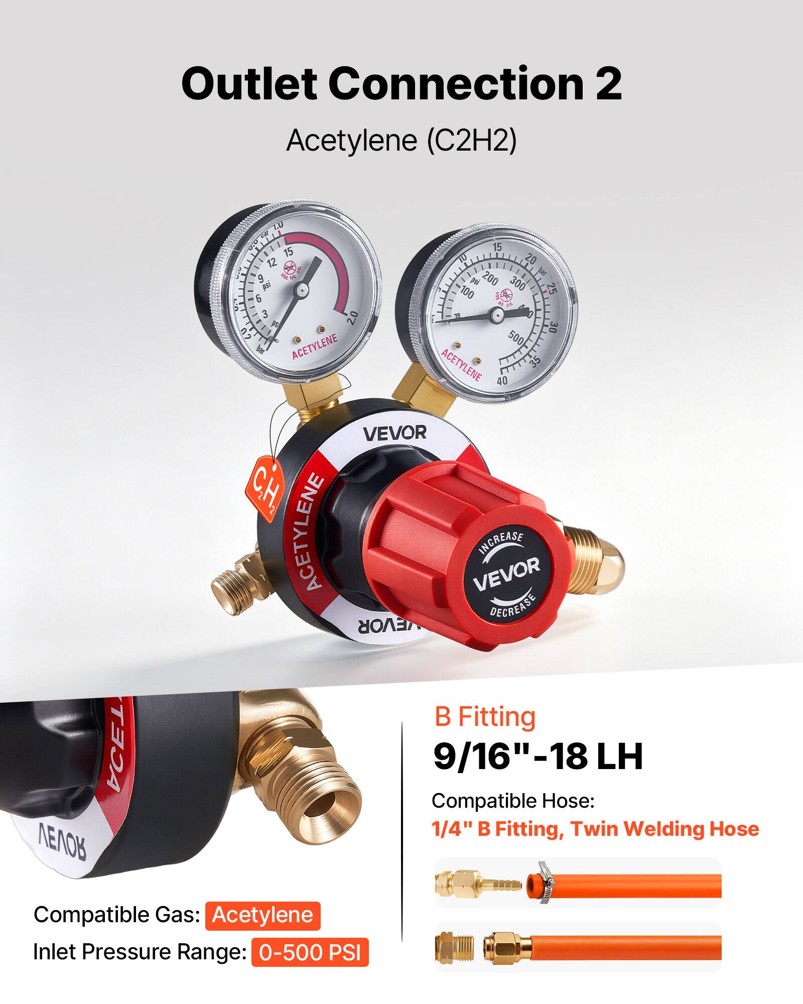 Outlet Connection 2 Acetylene (C2H2)

LU - 15 12 - - 9  6 M : 3 2.0  2 K

ACETYLENE 15 e 20 I be pe 200 300 100 25 1 1 30 500

ACETYLENE 35 40

ACETYLENE VEVOR INCREASE VEVOR DECREASE

B Fitting 9/16"-18 LH

Compatible Hose: 1/4" B Fitting, Twin Welding Hose

Compatible Gas: Acetylene

Inlet Pressure Range: 0-500 PSI