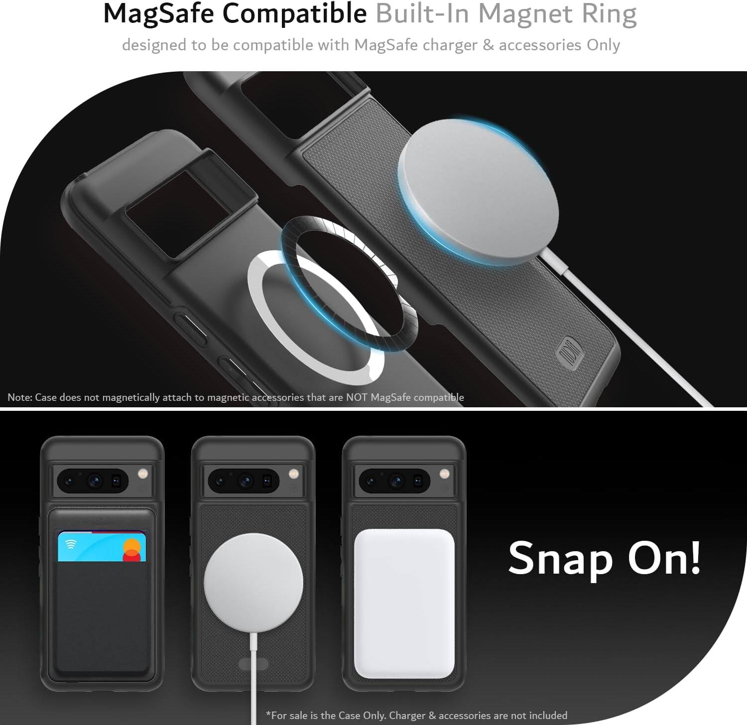 MagSafe Compatible Built-In Magnet Ring  
designed to be compatible with MagSafe charger & accessories Only  

Note: Case does not magnetically attach to magnetic accessories that are NOT MagSafe compatible  

Snap On!  

*For sale is the Case Only. Charger & accessories are not included