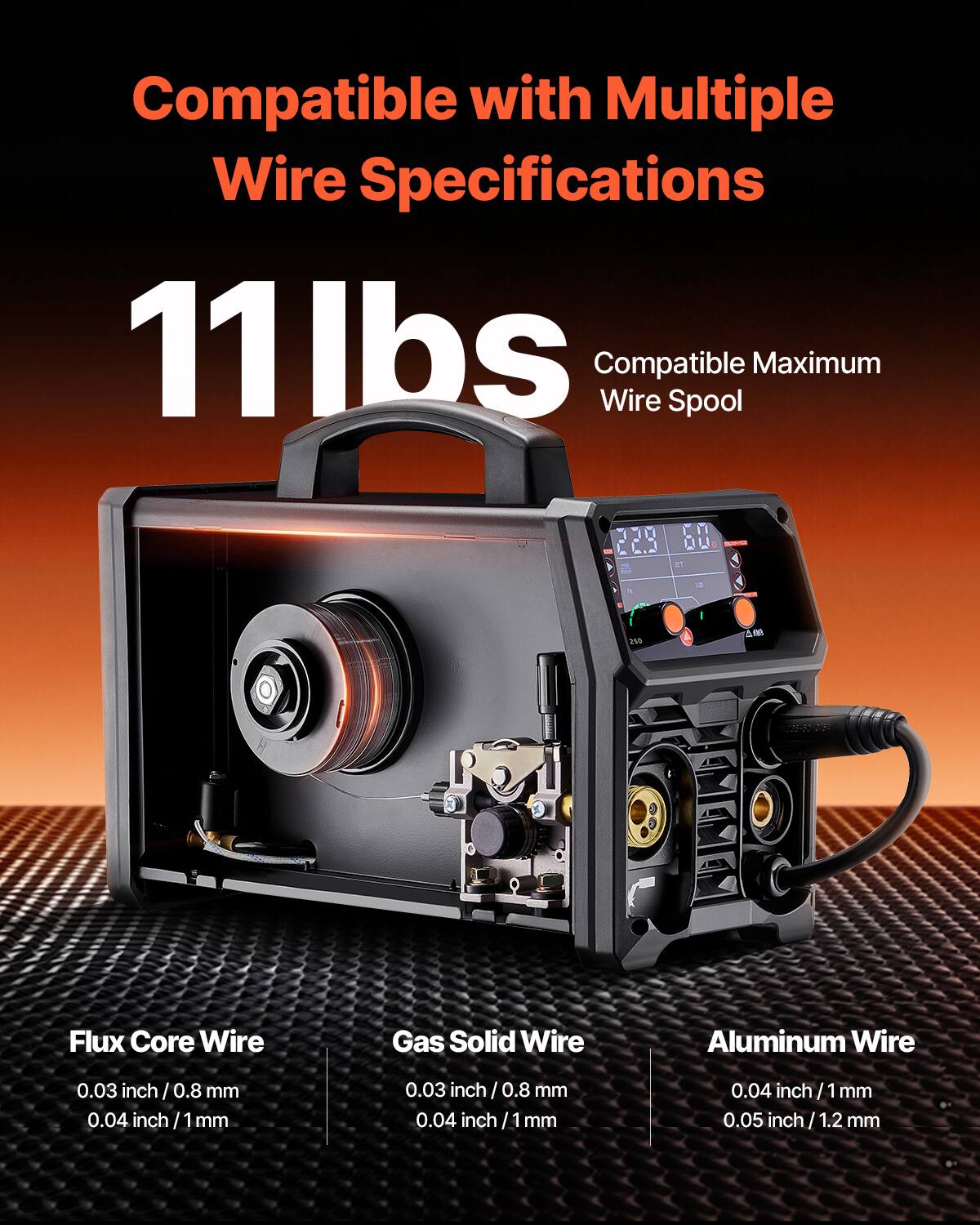 Compatible with Multiple Wire Specifications

11 lbs

Compatible Maximum Wire Spool

Flux Core Wire
- 0.03 inch / 0.8 mm
- 0.04 inch / 1 mm

Gas Solid Wire
- 0.03 inch / 0.8 mm
- 0.04 inch / 1 mm

Aluminum Wire
- 0.04 inch / 1 mm
- 0.05 inch / 1.2 mm