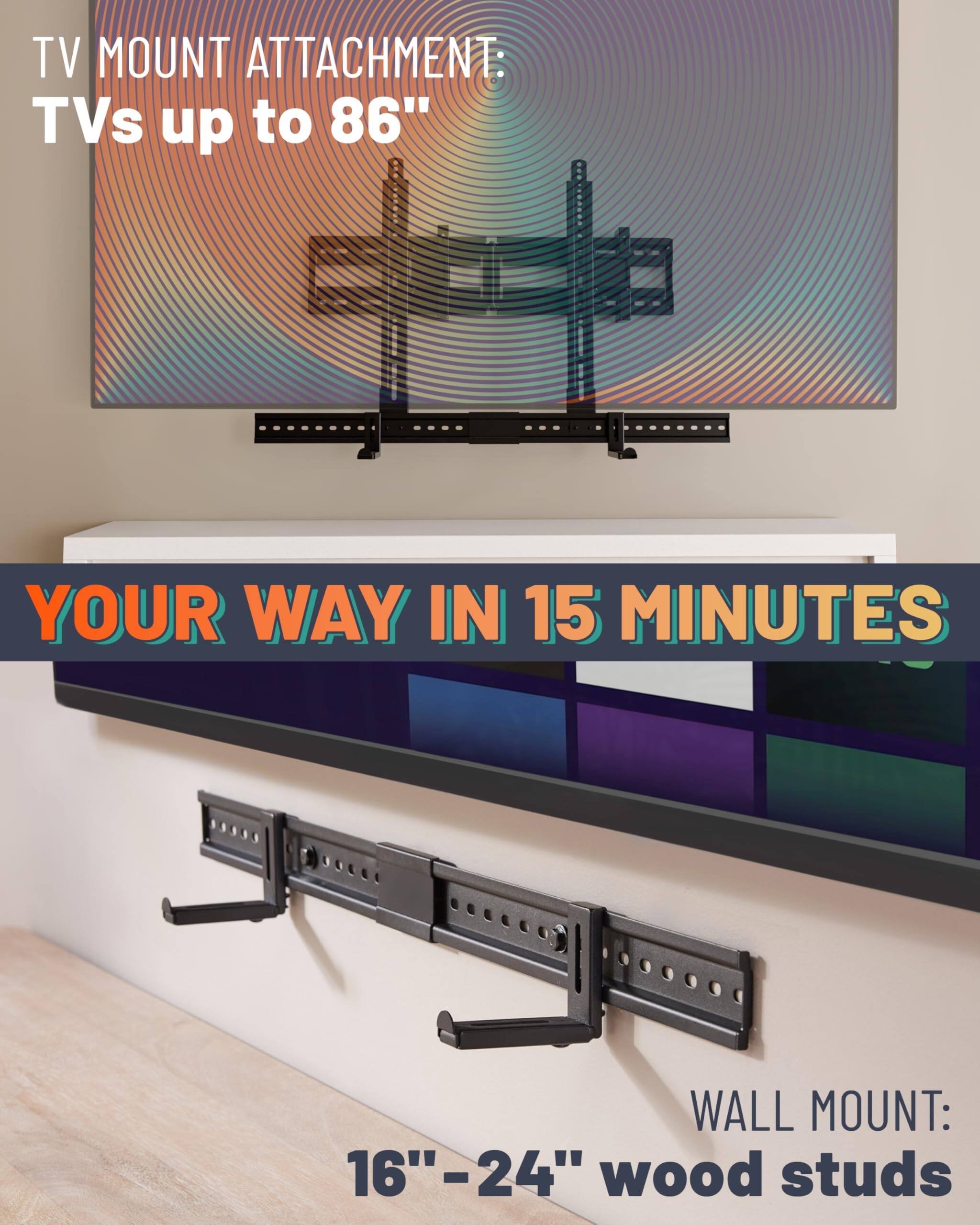 TV MOUNT ATTACHMENT: TVs up to 86" YOUR WAY IN 15 MINUTES WALL MOUNT: 16"-24" wood studs