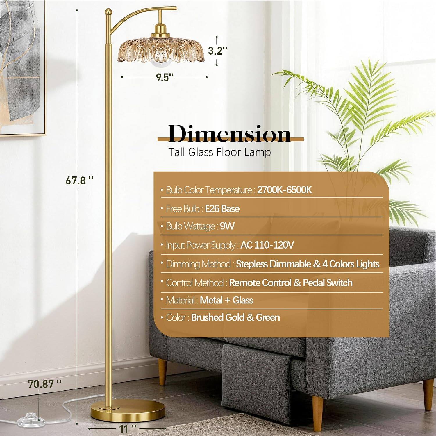 3.2"  
9.5"  
Dimension Tall Glass Floor Lamp  
67.8"  
Bulb Color Temperature: 2700K-6500K  
Free Bulb: E26 Base  
Bulb Wattage: 9W  
Input Power Supply: AC 110-120V  
Dimming Method: Stepless Dimmable & 4 Colors  
Lights Control Method: Remote Control & Pedal Switch  
Material: Metal + Glass  
Color: Brushed Gold & Green  
70.87"  
11"