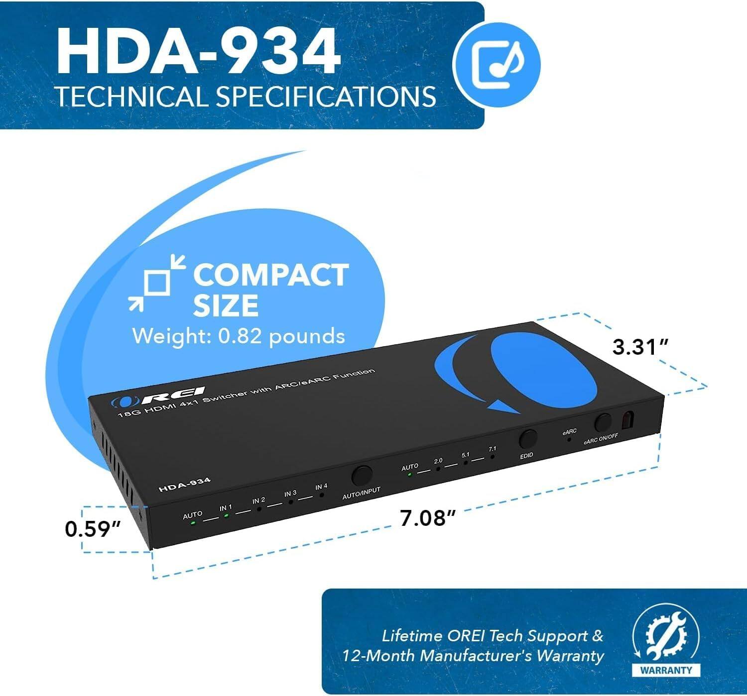 HDA-934 Technical Specifications

Compact Size
Weight: 0.82 pounds

18G HDMI 4x1 Switcher with ARC/ARC Function
Dimensions: 7.08" x 0.59" x 3.31"
Inputs: 4
Output: 1
Auto Input

Lifetime OREI Tech Support & 12-Month Manufacturer's Warranty