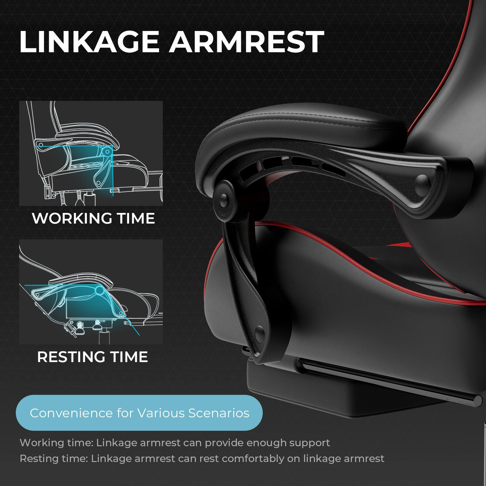 LINKAGE ARMREST

WORKING TIME

RESTING TIME

Convenience for Various Scenarios

Working time: Linkage armrest can provide enough support

Resting time: Linkage armrest can rest comfortably on linkage armrest