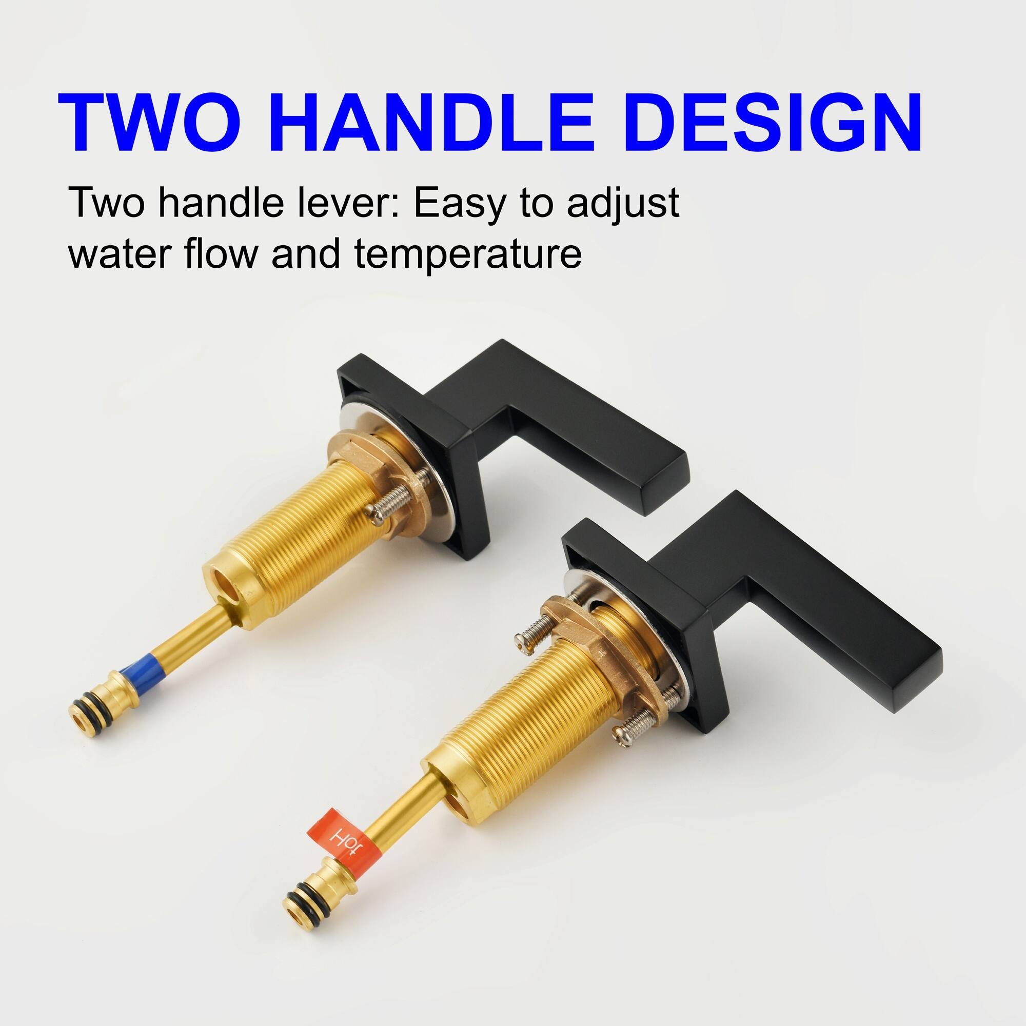 TWO HANDLE DESIGN  
Two handle lever: Easy to adjust water flow and temperature