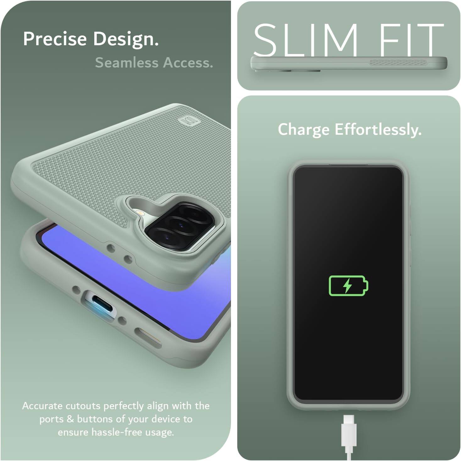 Precise Design.  
Seamless Access.  

SLIM FIT  

Charge Effortlessly.  

Accurate cutouts perfectly align with the ports & buttons of your device to ensure hassle-free usage.