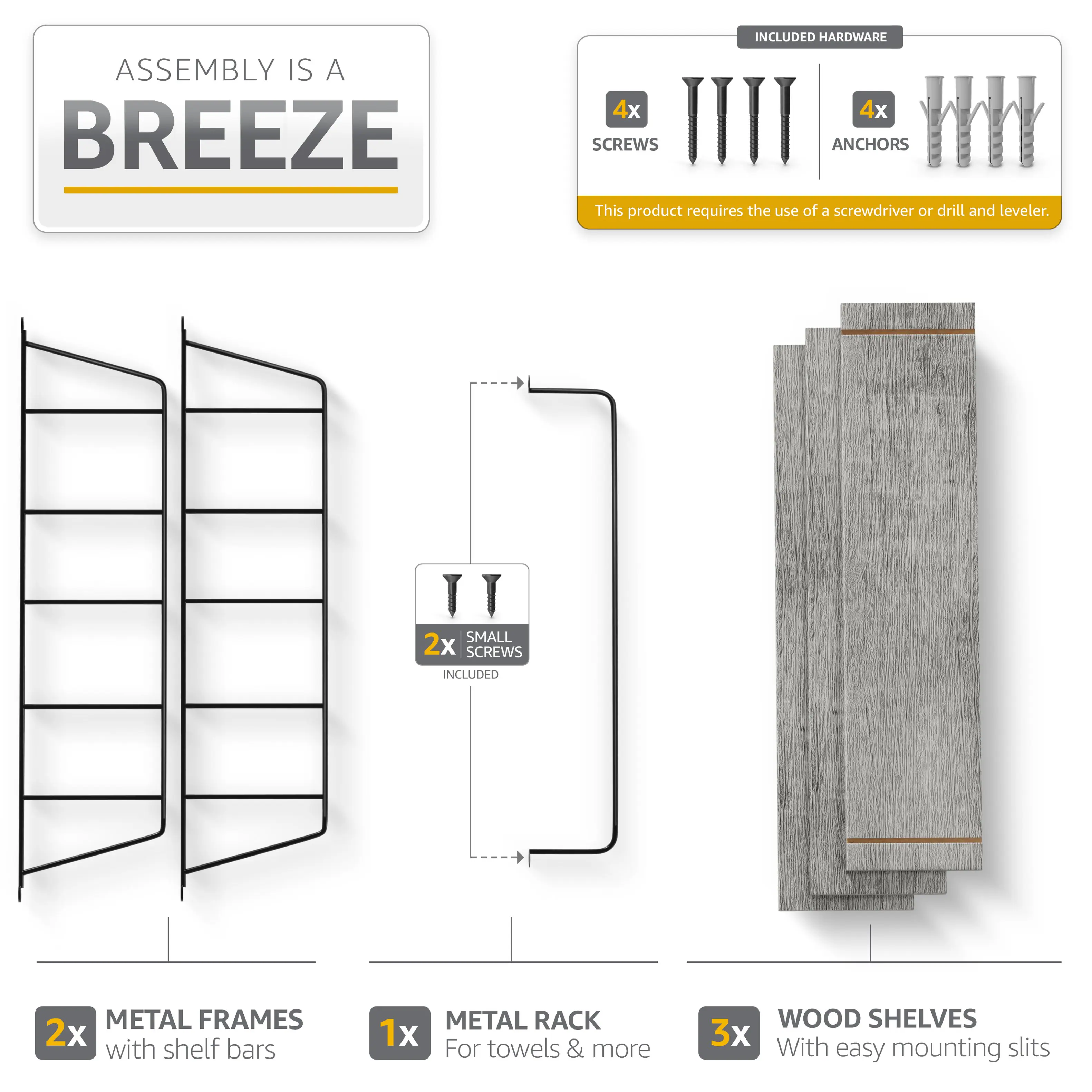 ASSEMBLY IS A BREEZE

INCLUDED HARDWARE
4x SCREWS
4x ANCHORS

This product requires the use of a screwdriver or drill and leveler.

2x SMALL SCREWS INCLUDED

2x METAL FRAMES with shelf bars
1x METAL RACK For towels & more
3x WOOD SHELVES With easy mounting slits