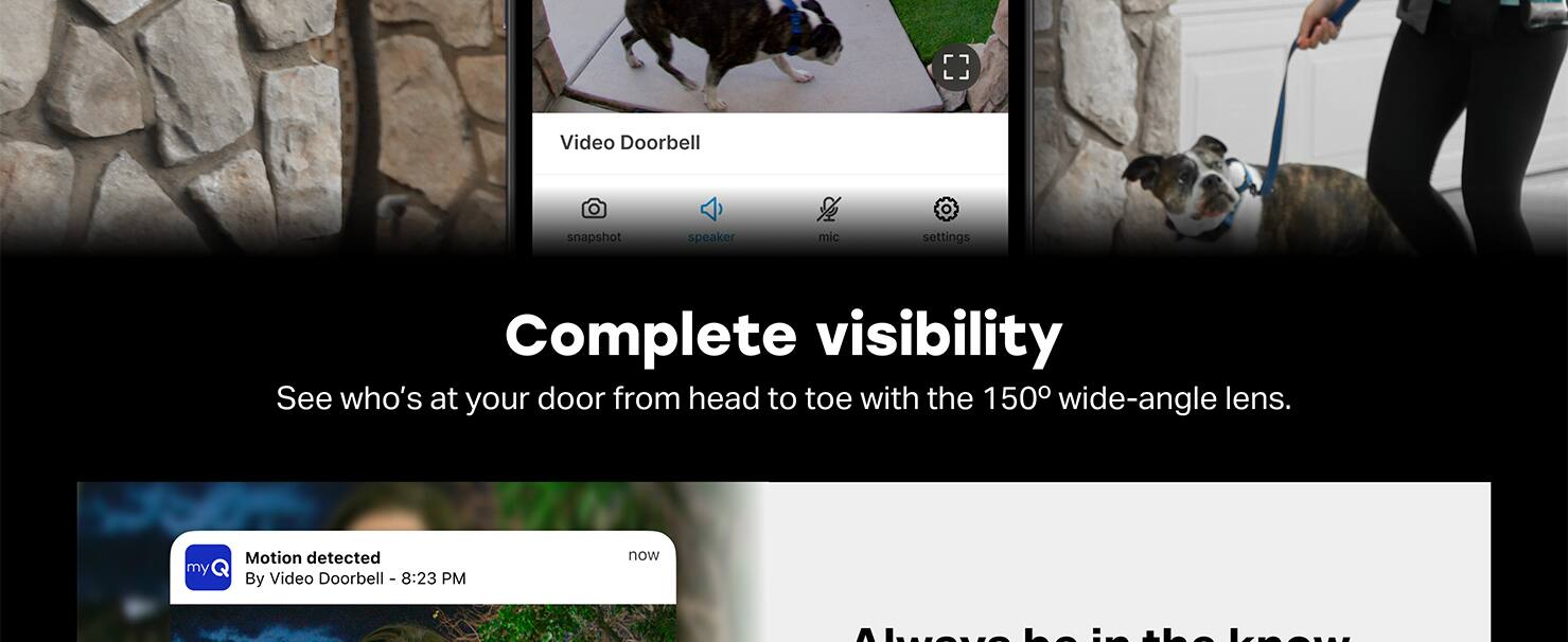 Video Doorbell snapshot speaker mic settings Complete visibility See who's at your door from head to toe with the 150° wide-angle lens. my Motion detected By Video Doorbell - 8:23 PM now