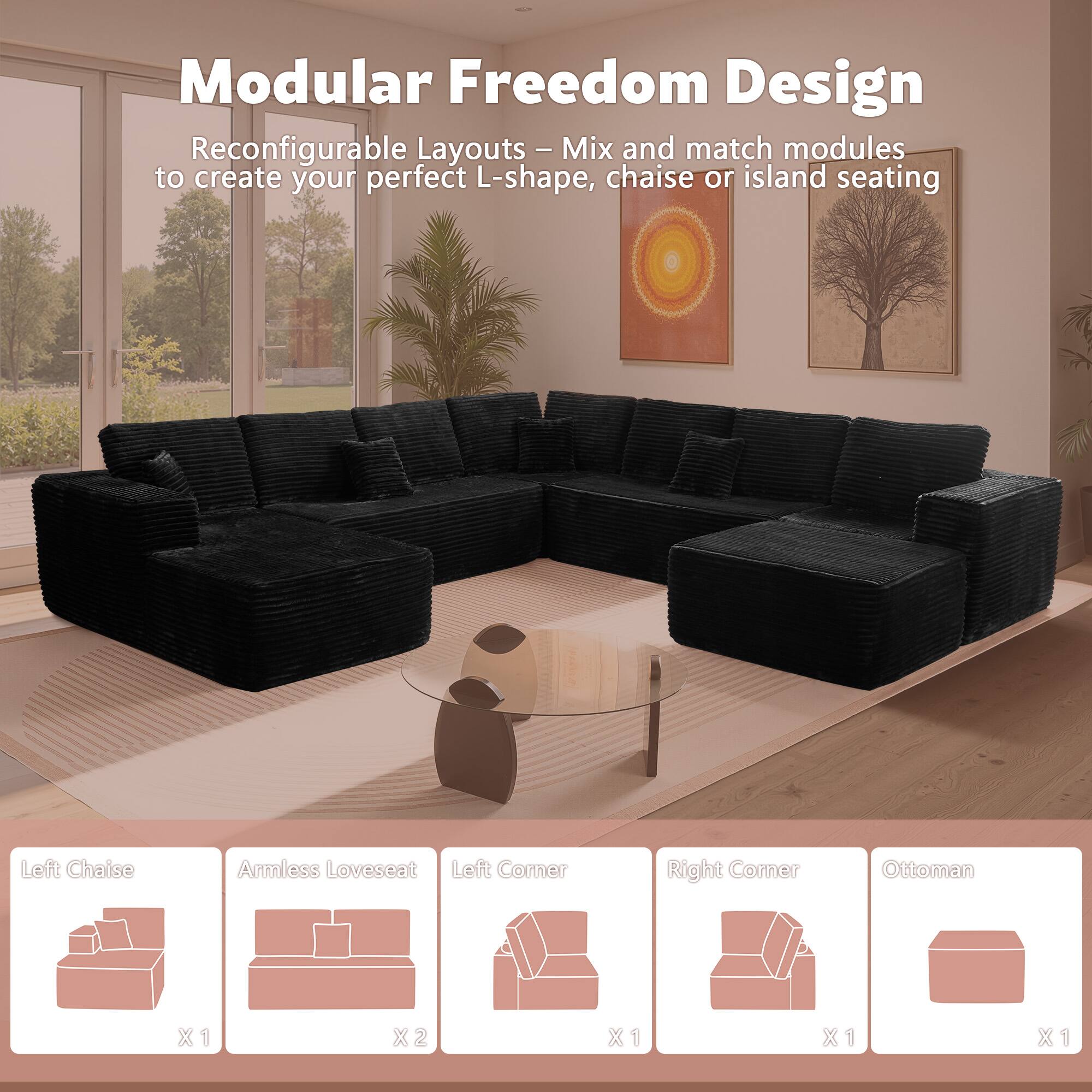 Modular Freedom Design

Reconfigurable Layouts - Mix and match modules to create your perfect L-shape, chaise or island seating

- Left Chaise: X1
- Armless Loveseat: X2
- Left Corner: X1
- Right Corner: X1
- Ottoman: X1
