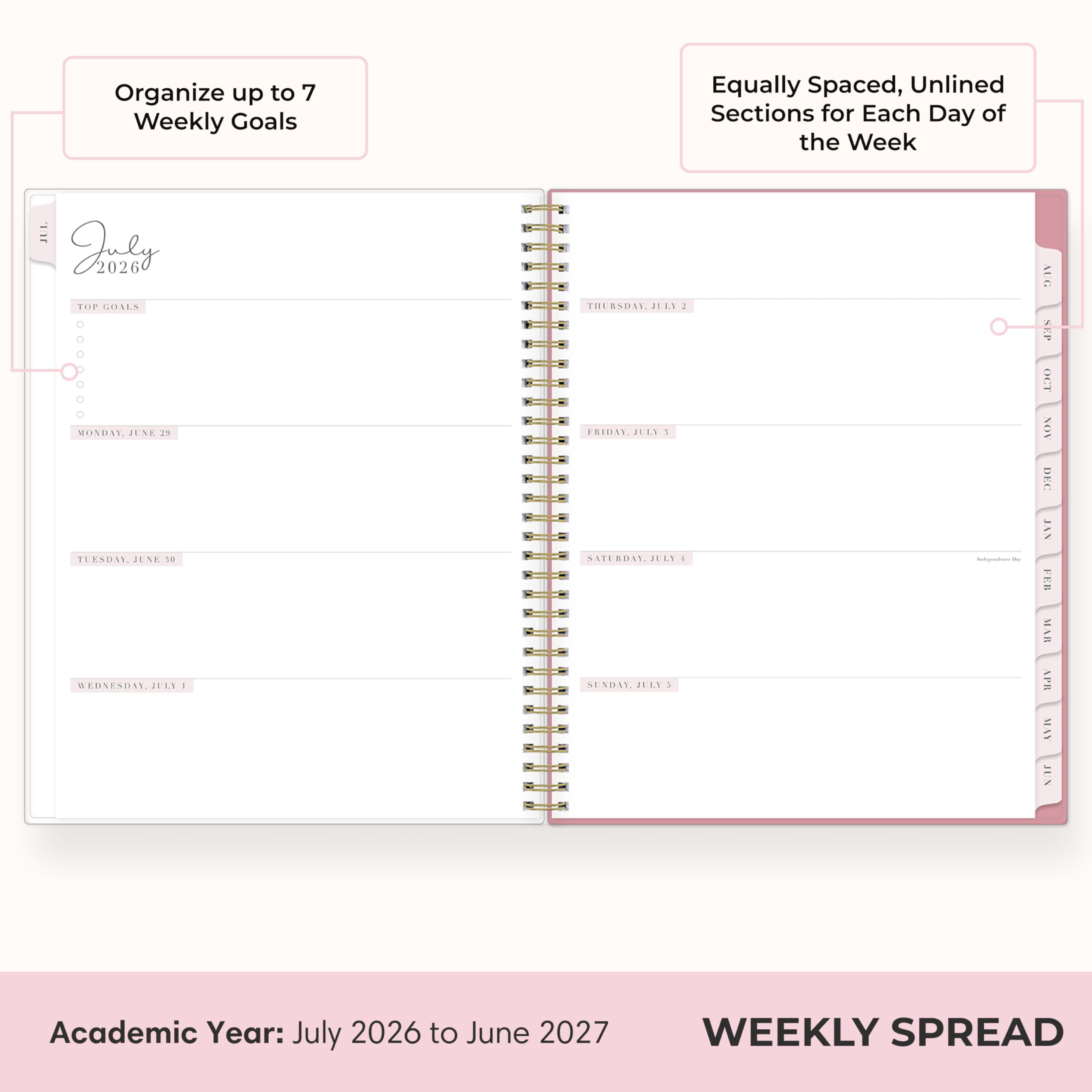Organize up to 7 Weekly Goals

Equally Spaced, Unlined Sections for Each Day of the Week

July 2026

TOP GOALS

MONDAY, JUNE 25

TUESDAY, JUNE 26

WEDNESDAY, JULY 1

THURSDAY, JULY 2

FRIDAY, JULY 5

SATURDAY, JULY 1

SUNDAY, JULY 1

Academic Year: July 2026 to June 2027

WEEKLY SPREAD