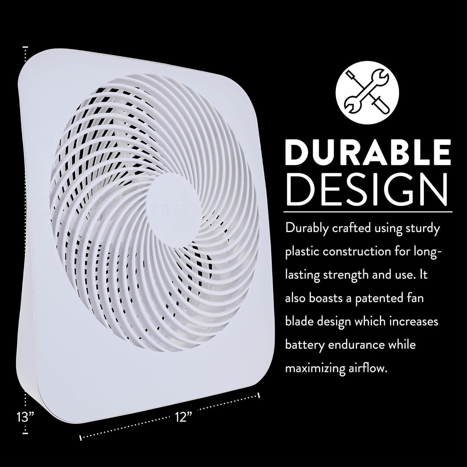 DURABLE DESIGN  
Durably crafted using sturdy plastic construction for long-lasting strength and use. It also boasts a patented fan blade design which increases battery endurance while maximizing airflow.  

13" 12"