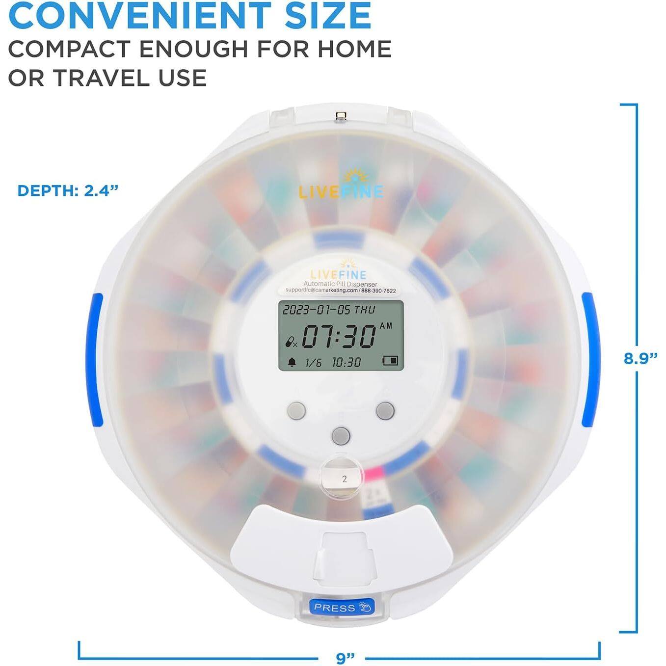 CONVENIENT SIZE  
COMPACT ENOUGH FOR HOME OR TRAVEL USE  

DEPTH: 2.4"  

LIVEFINE  
Automatic Pill Dispenser  
support@camarketing.com / 888-300-7622  

2023-01-05 THU AM 07:30  
1/6 10:30  

8.9"  
9"