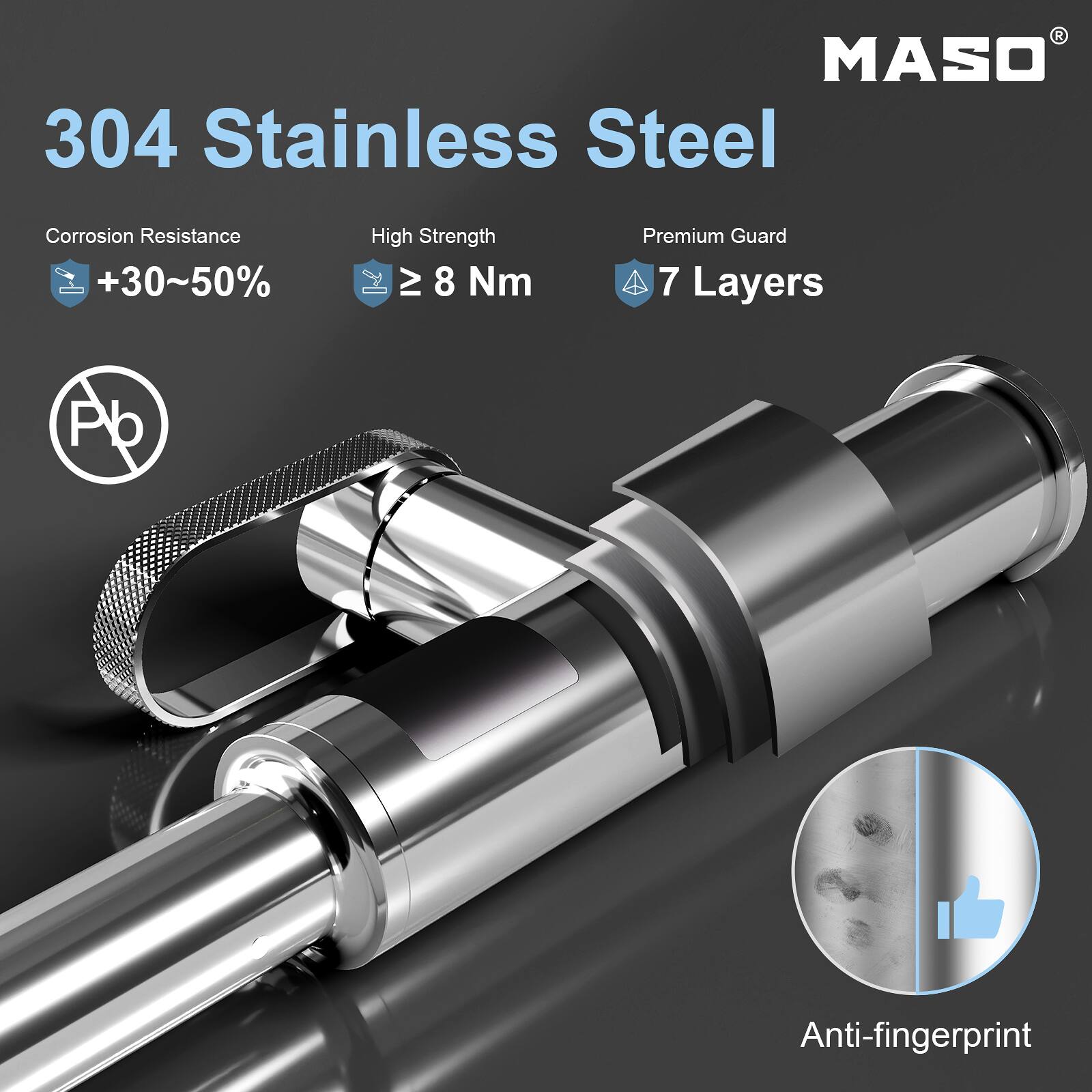 MASO 304 Stainless Steel  
Corrosion Resistance +30~50%  
High Strength ≥ 8 Nm  
Premium Guard 7 Layers  
Anti-fingerprint