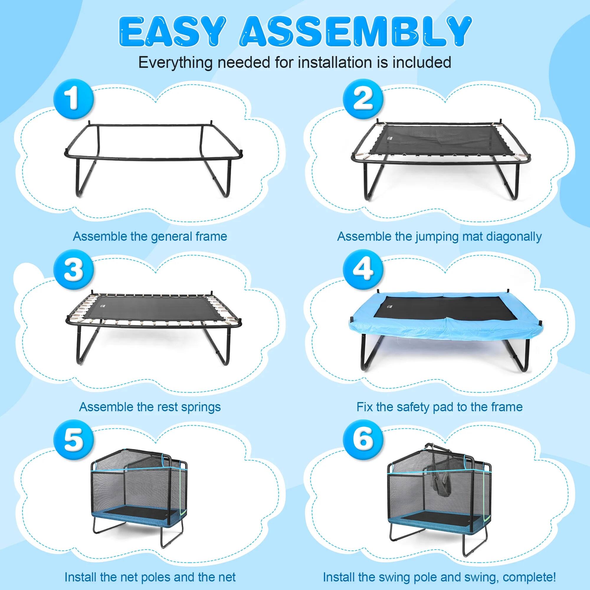 1. EASY ASSEMBLY: Everything needed for installation is included.
2. Assemble the general frame.
3. Assemble the jumping mat diagonally.
4. Assemble the rest springs.
5. Fix the safety pad to the frame.
6. Install the net poles and the net. Install the swing pole and swing, complete!