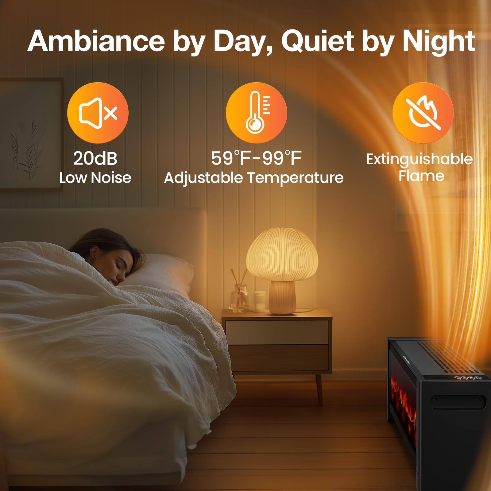 Ambiance by Day, Quiet by Night

- 20dB Low Noise
- 59°F - 99°F Adjustable Temperature
- Extinguishable Flame
