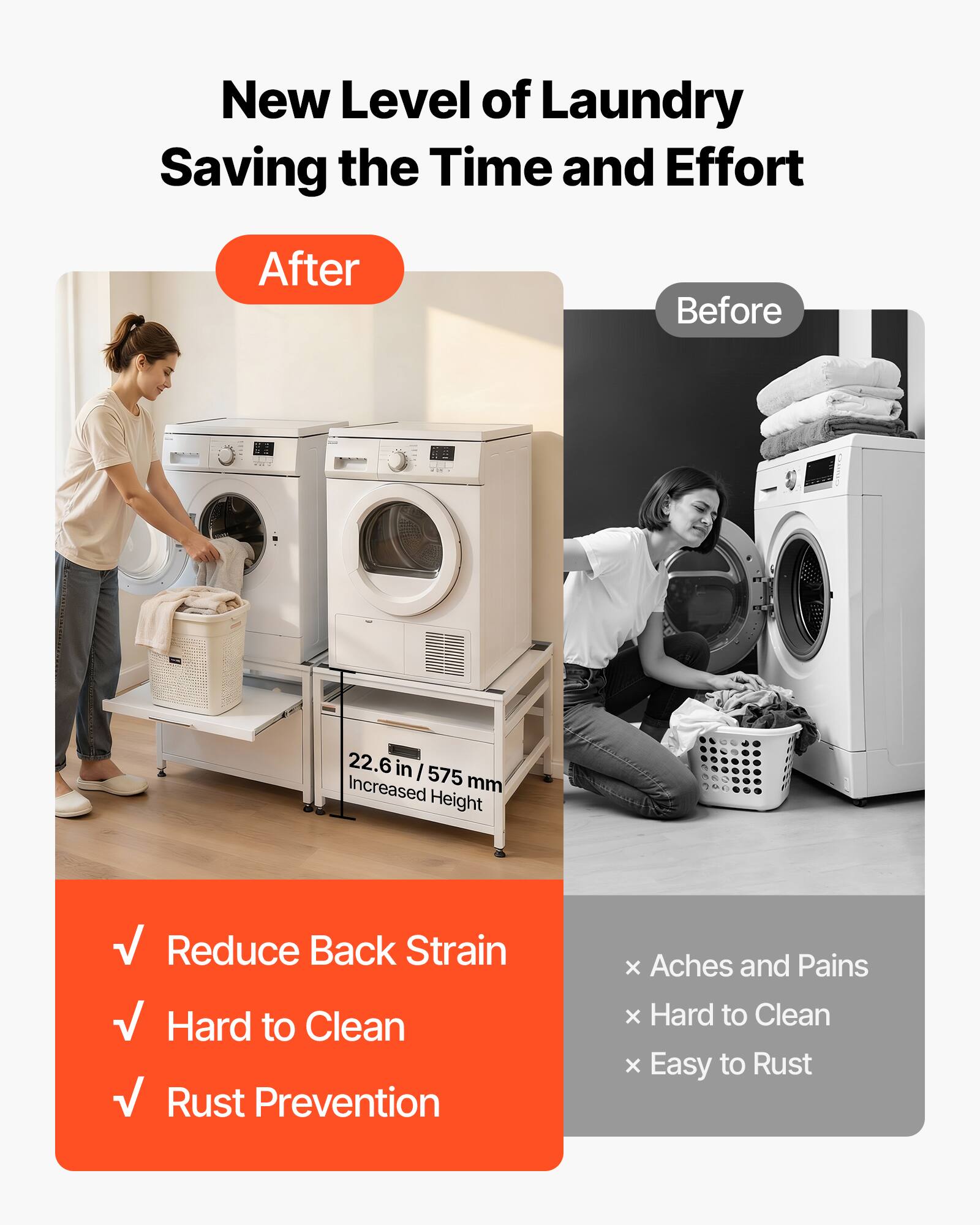 New Level of Laundry Saving the Time and Effort

After

Before

22.6 in / 575 mm Increased Height

✓ Reduce Back Strain
✓ Hard to Clean
✓ Rust Prevention

× Aches and Pains
× Hard to Clean
× Easy to Rust