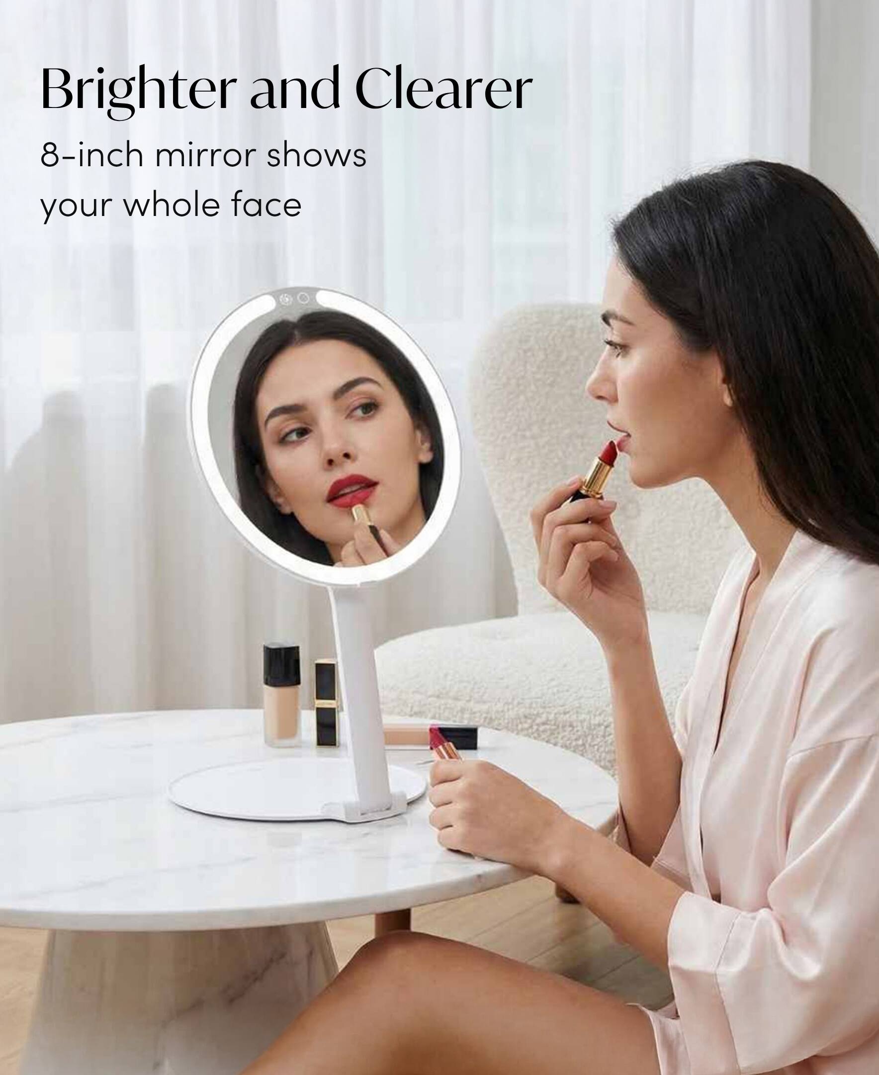 Brighter and Clearer  
8-inch mirror shows your whole face