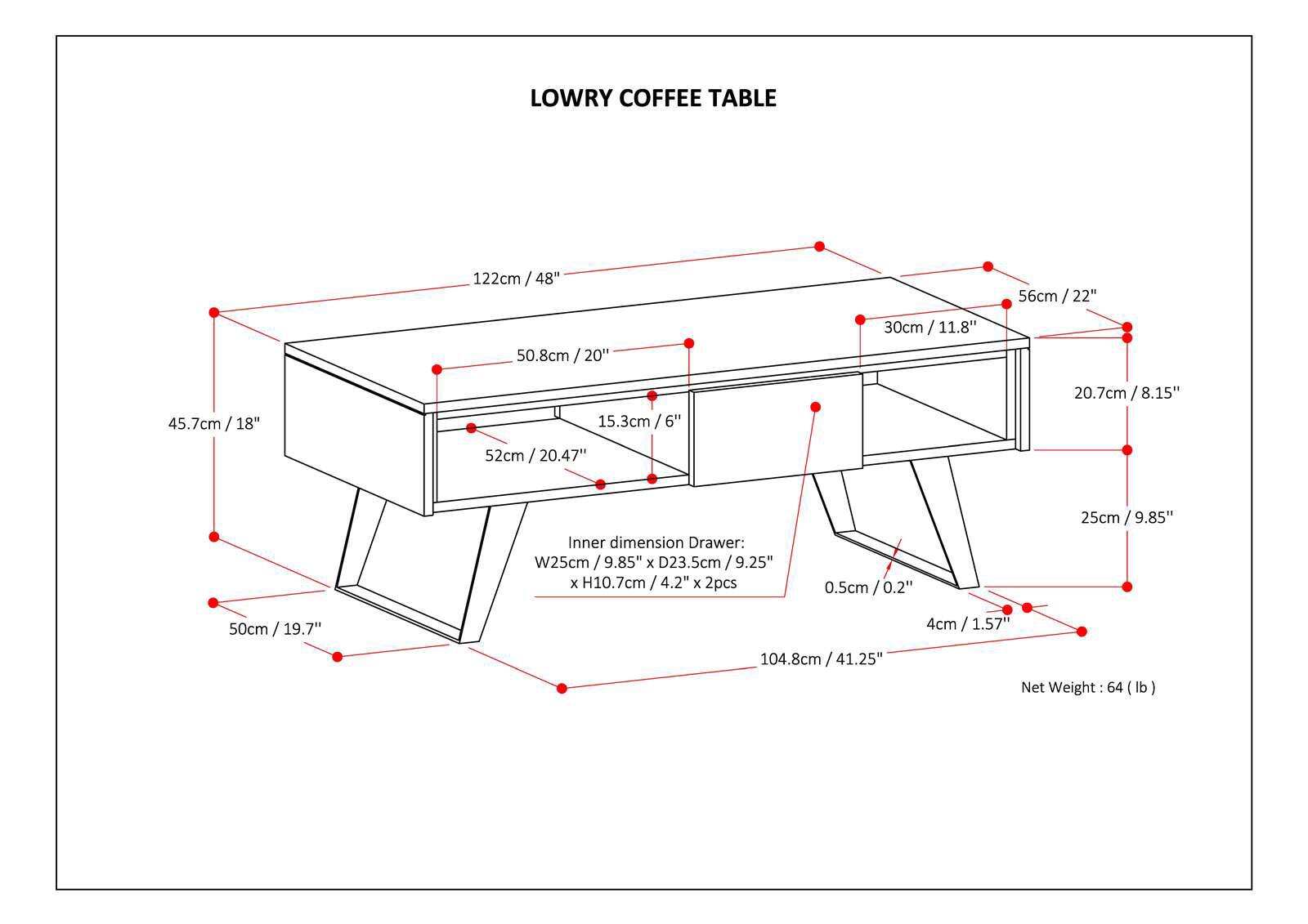 LOWRY COFFEE TABLE

- 122cm / 48"
- 50.8cm / 20"
- 30cm / 11.8"
- 56cm / 22"
- 20.7cm / 8.15"
- 45.7cm / 18"
- 52cm / 20.47"
- 15.3cm / 6"
- 25cm / 9.85"
- 50cm / 19.7"
- 4cm / 1.57"
- 104.8cm / 41.25"

Inner dimension Drawer:
- W25cm / 9.85" x D23.5cm / 9.25" x H10.7cm / 4.2" x 2pcs

Net Weight: 64 (lb)