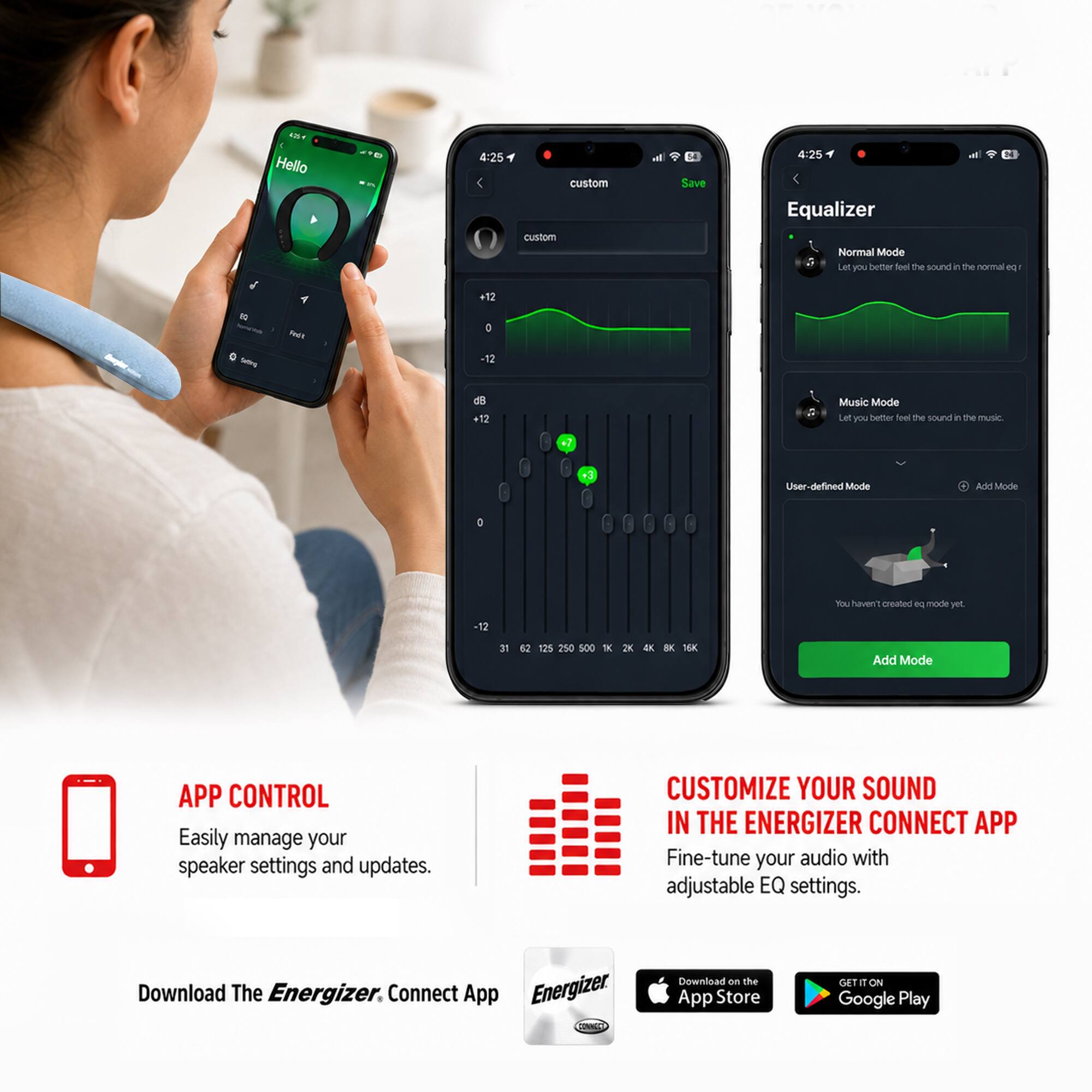 4:25 Hello

4:25 custom custom
Save

4:25 Equalizer
Normal Mode
Let you better feel the sound in the normal eq
10 ~

Redit
+12 D -12
+12

Music Mode
Let you better feel the sound in the music
+3

User-defined Mode
Add Mode
You haven't created eq mode yet.

500
2K
16K

Add Mode

APP CONTROL
Easily manage your speaker settings and updates.

CUSTOMIZE YOUR SOUND IN THE ENERGIZER CONNECT APP
Fine-tune your audio with adjustable EQ settings.

Download The Energizer Connect App
Download on the App Store
GET IT ON Google Play