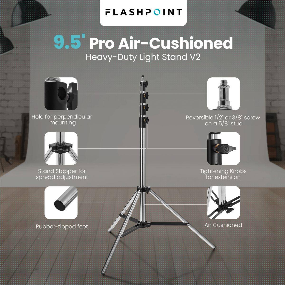 FLASHPOINT 9.5' Pro Air-Cushioned Heavy-Duty Light Stand V2

- Hole for perpendicular mounting
- Reversible 1/2" or 3/8" screw on a 5/8" stud
- Stand Stopper for spread adjustment
- Tightening Knobs for extension
- Rubber-tipped feet
- Air Cushioned