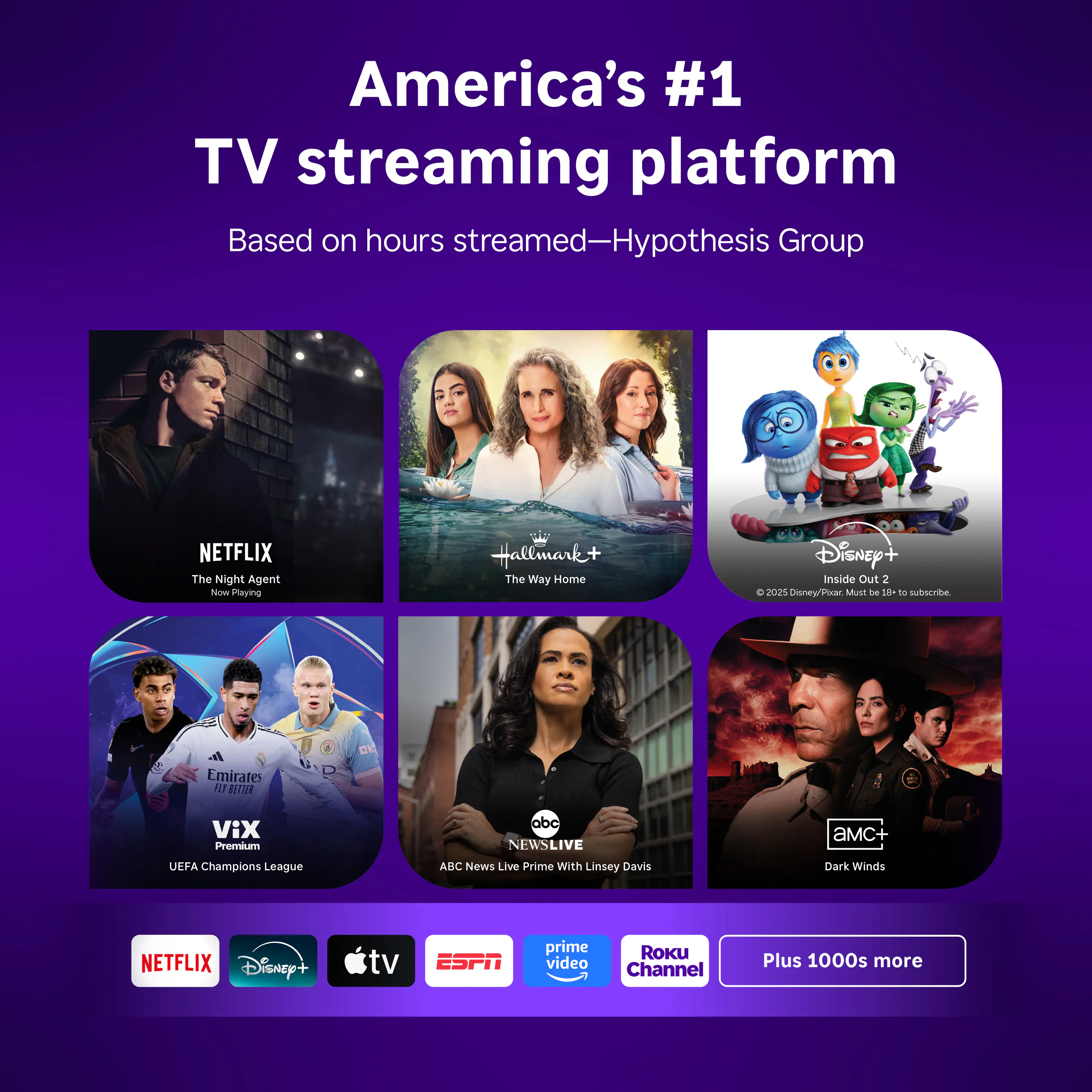 America's #1 TV streaming platform  
Based on hours streamed—Hypothesis Group  

- Netflix: The Night Agent  
- Hallmark+: The Way Home  
- Disney+: Inside Out 2  
- VIX Premium: UEFA Champions League  
- ABC News Live: Prime with Linsey Davis  
- AMC+: Dark Winds  

Plus 1000s more  

Logos:  
- Netflix  
- Disney+  
- abc tv  
- ESPN  
- Prime Video  
- Roku Channel