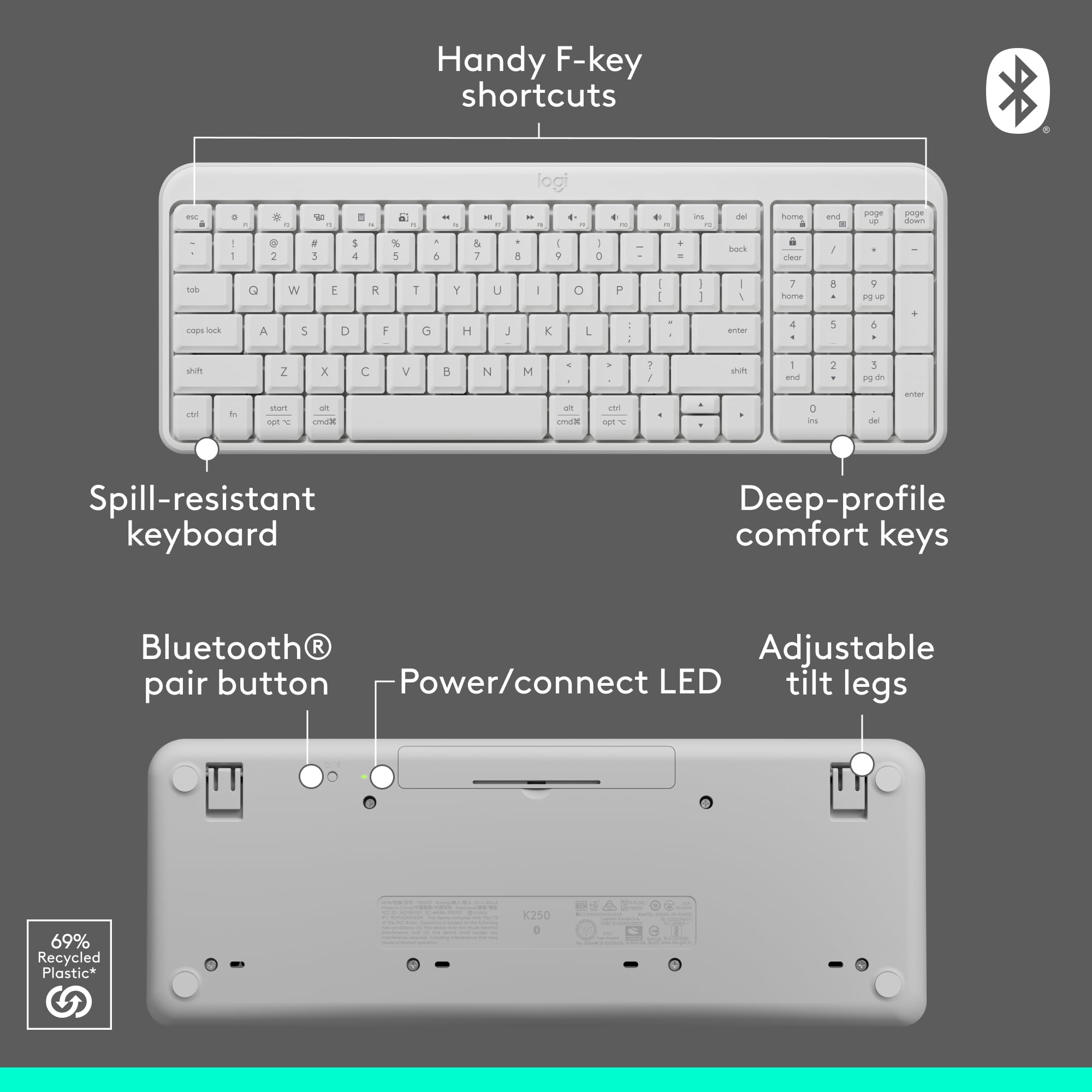 Handy F-key shortcuts

Spill-resistant keyboard

Deep-profile comfort keys

Bluetooth® pair button

Power/connect LED

Adjustable tilt legs

69% Recycled Plastic*