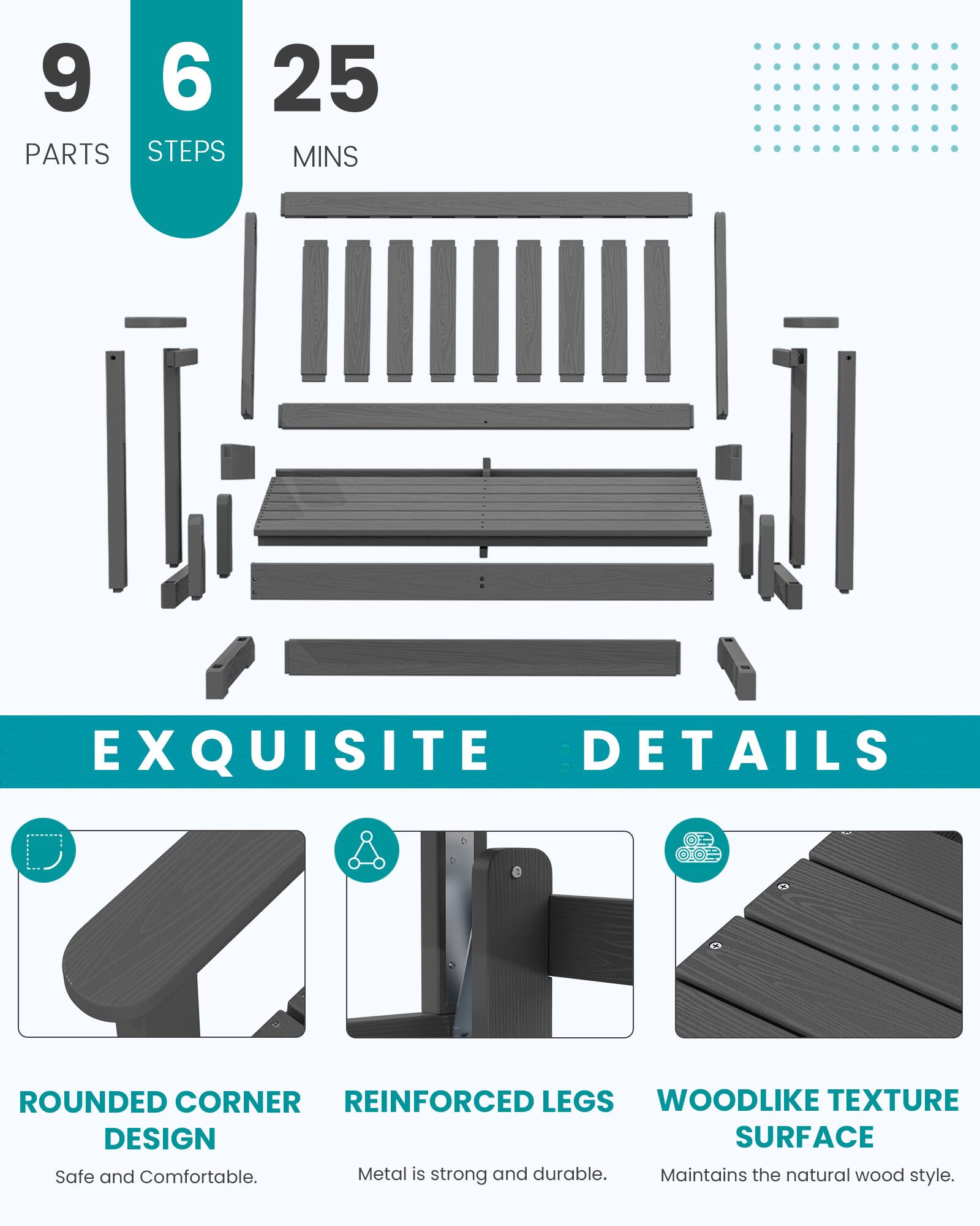 9 PARTS  
6 STEPS  
25 MINS  

EXQUISITE DETAILS  

ROUNDED CORNER DESIGN  
Safe and Comfortable.  

REINFORCED LEGS  
Metal is strong and durable.  

WOODLIKE TEXTURE SURFACE  
Maintains the natural wood style.
