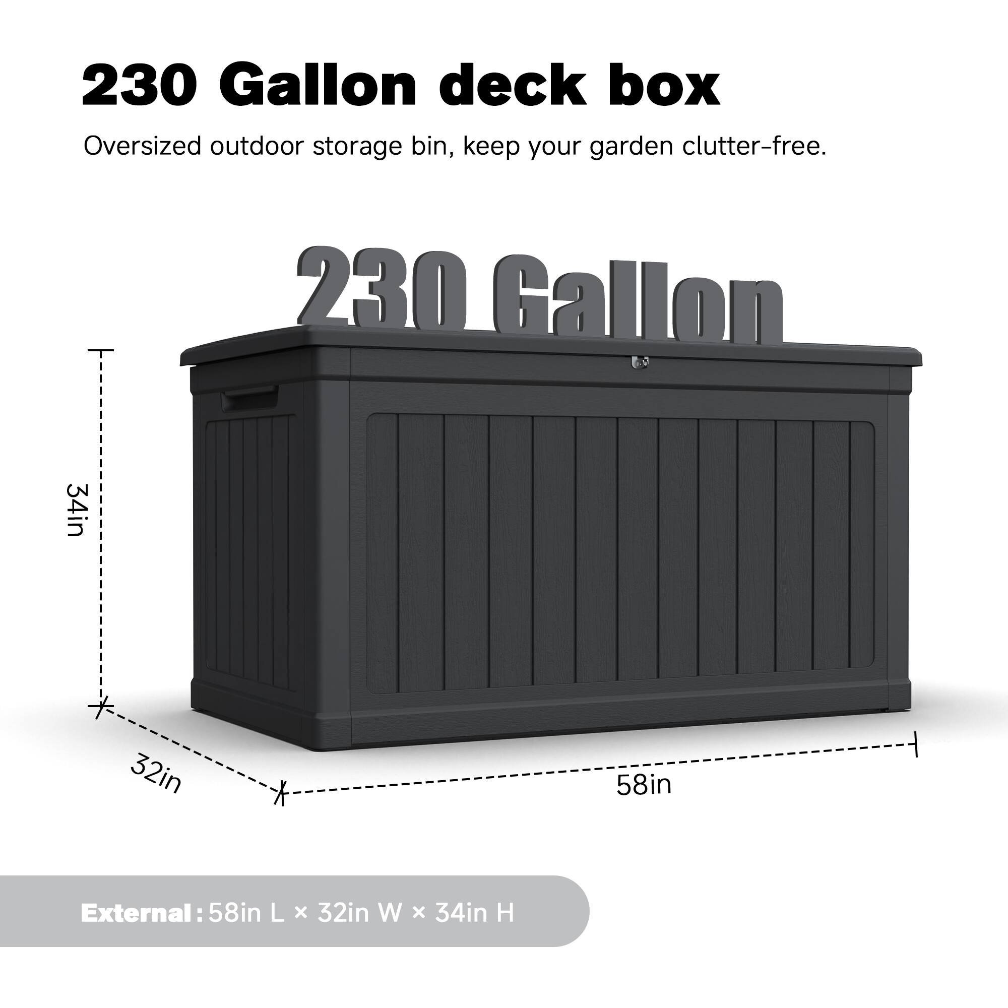 230 Gallon deck box Oversized outdoor storage bin, keep your garden clutter-free. 230 Gallon 34in * 32in * 58in External: 58in L x 32in W x 34in H