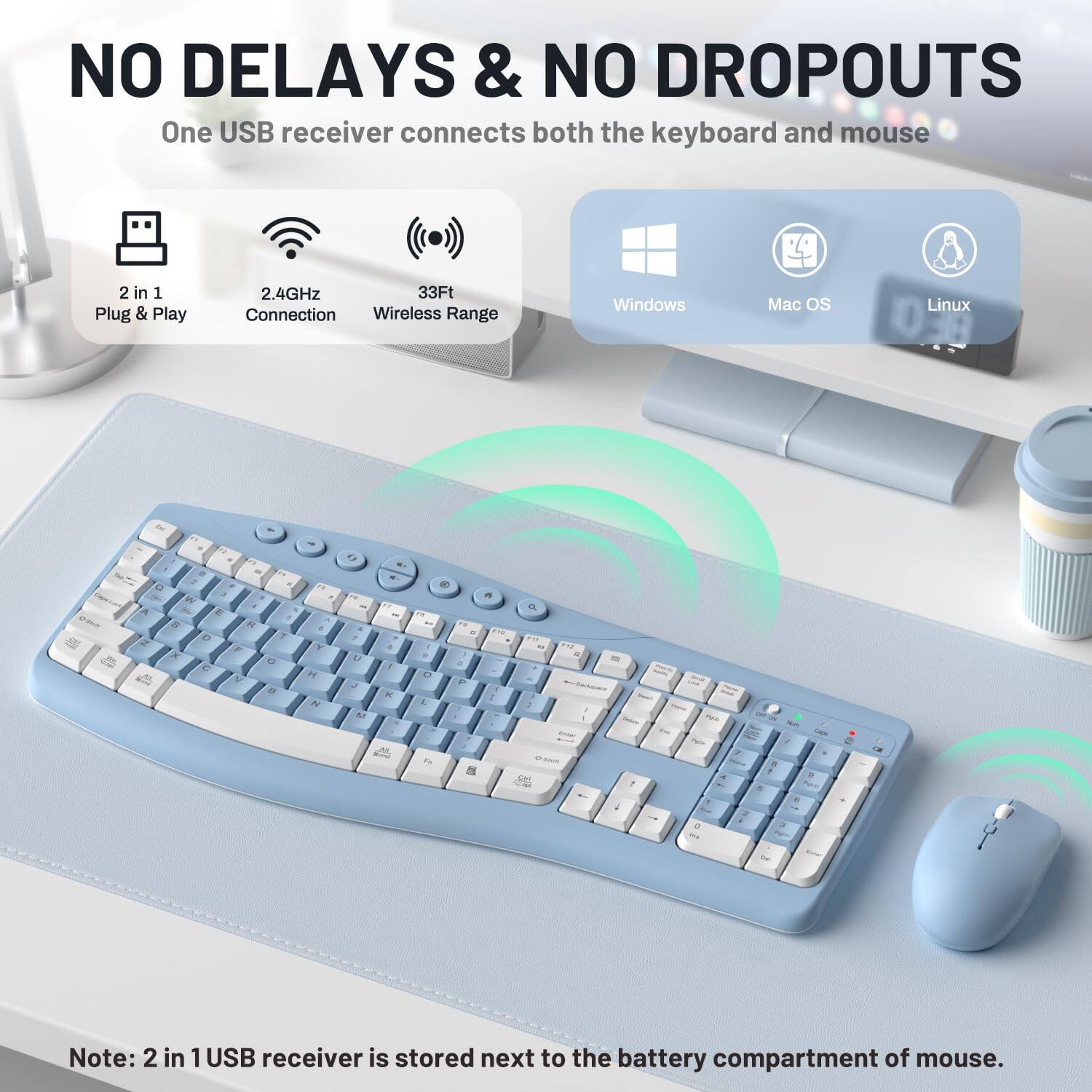 NO DELAYS & NO DROPOUTS  
One USB receiver connects both the keyboard and mouse

2 in 1 Plug & Play  
2.4GHz Connection  
33Ft Wireless Range

Windows  
Mac OS  
Linux

Note: 2 in 1 USB receiver is stored next to the battery compartment of mouse.