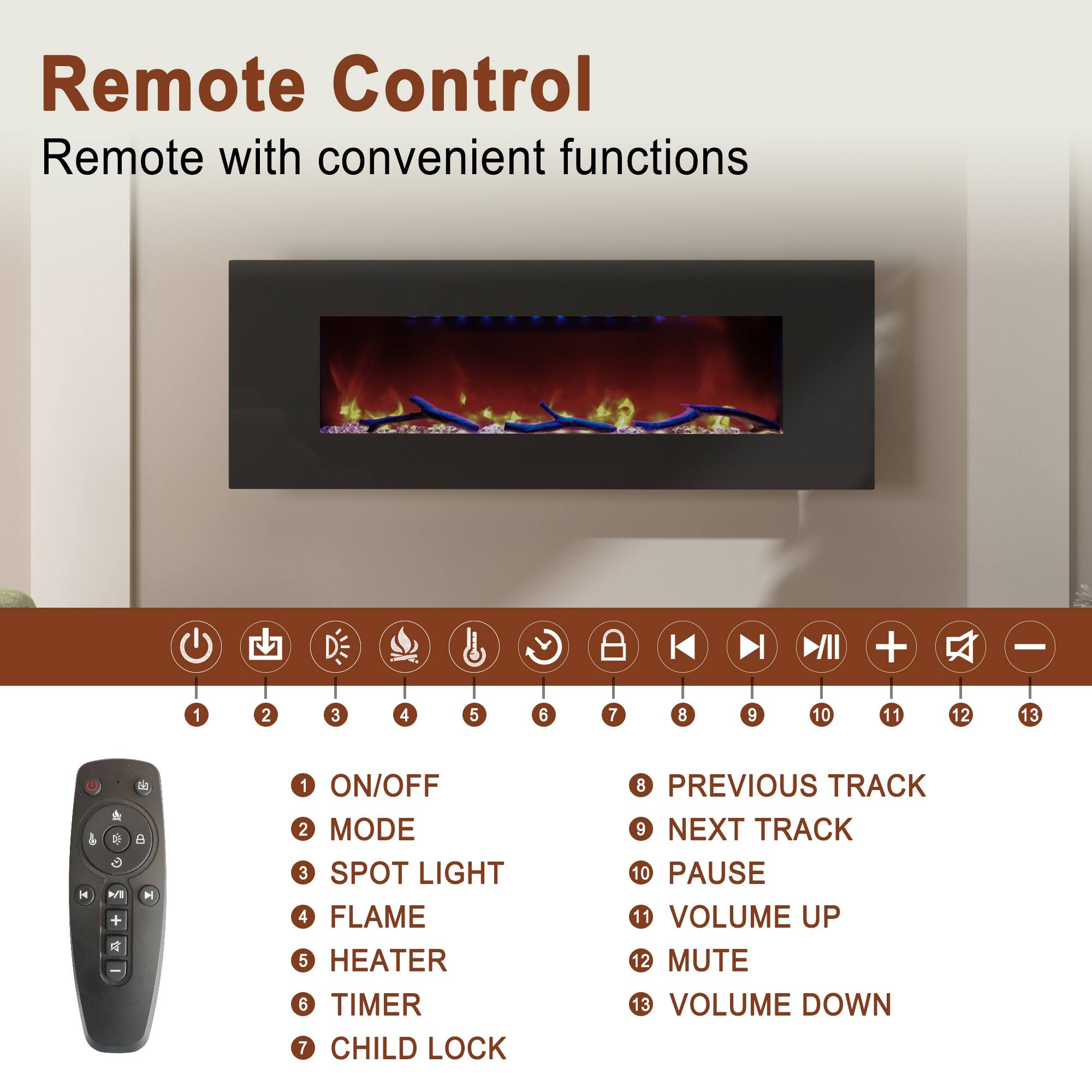 Remote Control  
Remote with convenient functions

1. ON/OFF  
2. MODE  
3. SPOT LIGHT  
4. FLAME  
5. HEATER  
6. TIMER  
7. CHILD LOCK  
8. PREVIOUS TRACK  
9. NEXT TRACK  
10. PAUSE  
11. VOLUME UP  
12. MUTE  
13. VOLUME DOWN
