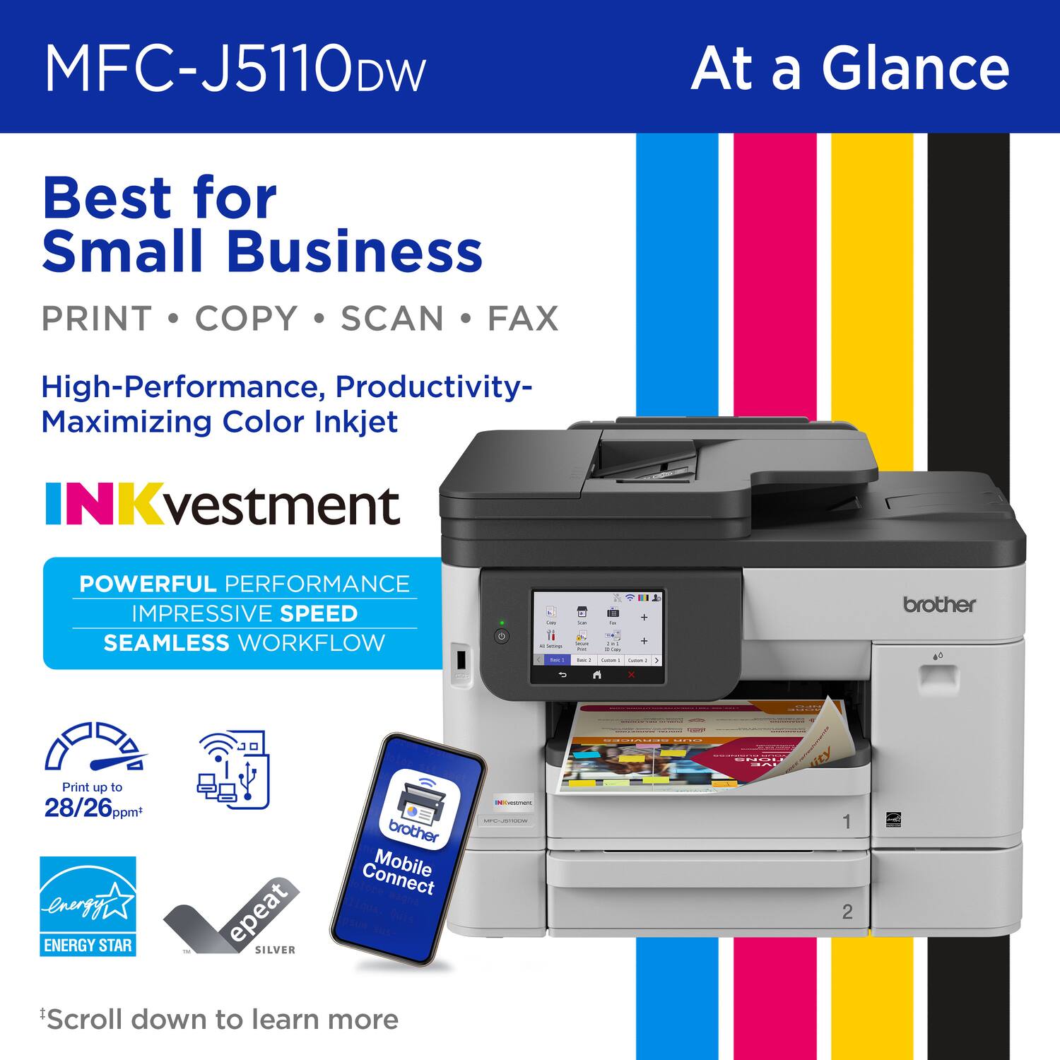 MFC-J5110DW  
At a Glance  

Best for Small Business  
PRINT • COPY • SCAN • FAX  

High-Performance, Productivity-Maximizing Color Inkjet  

INKvestment  

POWERFUL PERFORMANCE  
IMPRESSIVE SPEED  
SEAMLESS WORKFLOW  

Print up to 28/26 ppm*  

ENERGY STAR  
epeat SILVER  

Brother Mobile Connect  

Scroll down to learn more