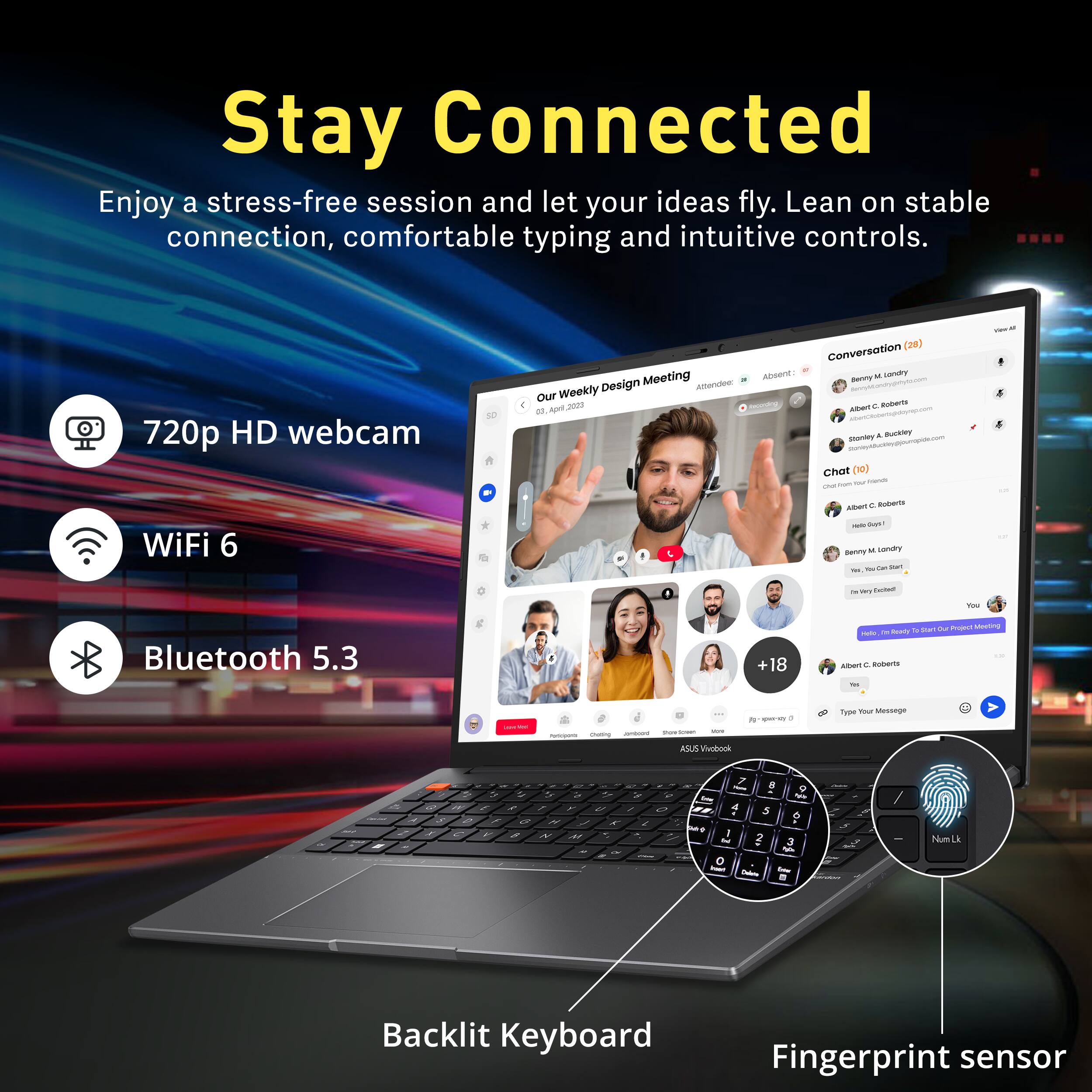 Stay Connected

Enjoy a stress-free session and let your ideas fly. Lean on stable connection, comfortable typing and intuitive controls.

- 720p HD webcam
- WiFi 6
- Bluetooth 5.3
- Backlit Keyboard
- Fingerprint sensor

Your Weekly Design Meeting

Conversation (24)

Attendees:
- Absent: 0
- Present: 10

Chat (60)
- Albert C. Roberts: "Hello guys!"
- Stanley A. Buckley: "We can start"
- Benny L. London: "For every chance"

Type Your Message