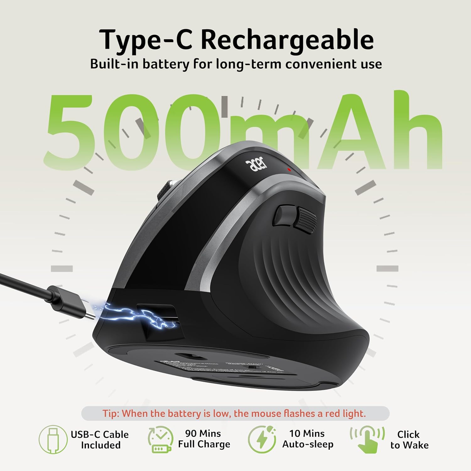 Type-C Rechargeable  
Built-in battery for long-term convenient use  

500mAh  

Tip: When the battery is low, the mouse flashes a red light.  

USB-C Cable Included  
90 Mins Full Charge  
10 Mins Auto-sleep  
Click to Wake