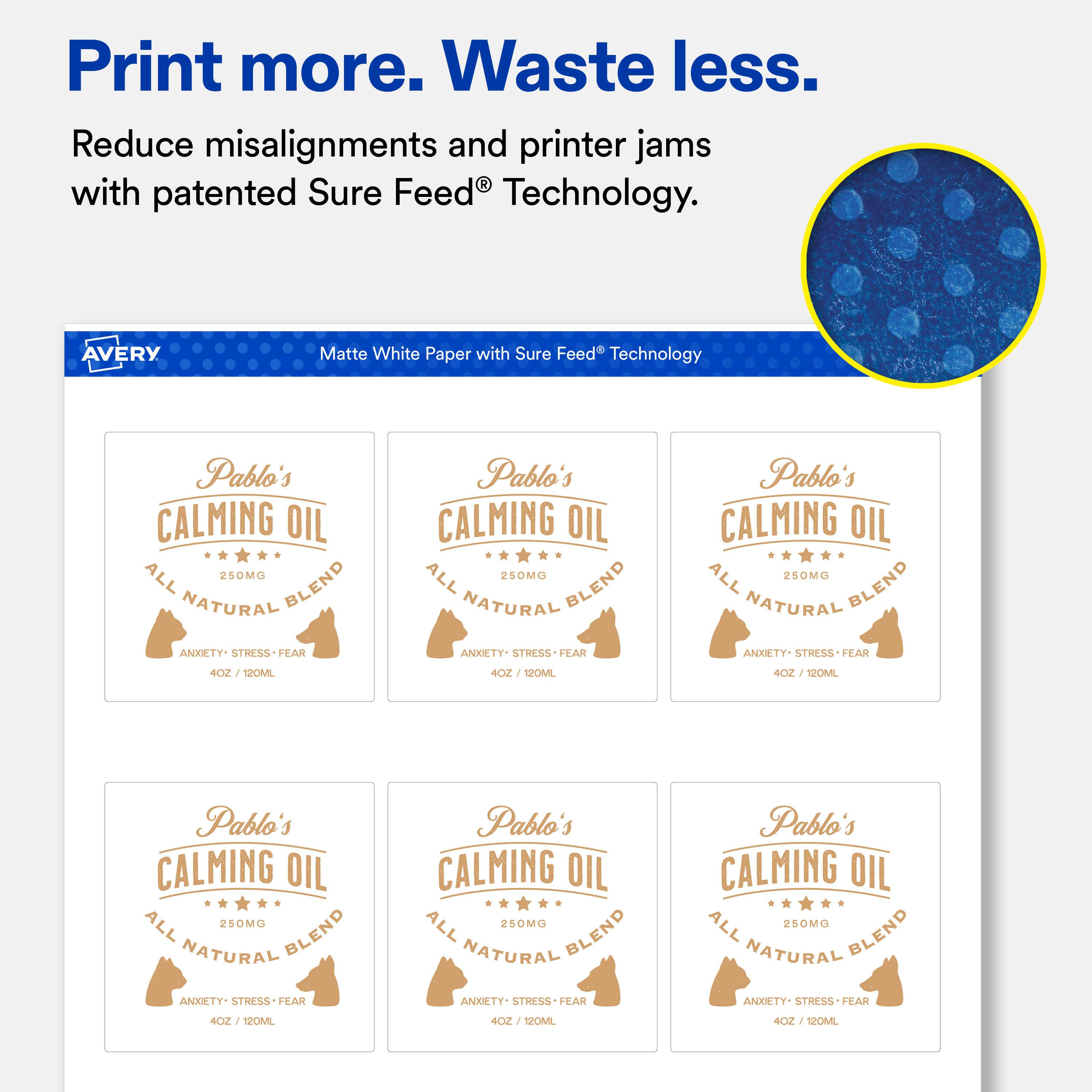 Print more. Waste less. Reduce misalignments and printer jams with patented Sure Feed Technology.

AVERY
Matte White Paper with Sure Feed Technology

Pablo's CALMING OIL ALL 250MG NATURAL BLEND ANXIETY. STRESS FEAR 120ML
Pablo's CALMING OIL ALL 250MG NATURAL BLEND ANXIETY. STRESS FEAR 4OZ 120ML
Pablo's CALMING OIL ALL 250MG NATURAL BLEND ANXIETY. STRESS FEAR 4OZ / 120ML
Pablo's CALMING OIL ALL 250MG NATURAL BLEND ANXIETY- STRESS-FEAR
Pablo's CALMING OIL ALL 250MG NATURAL BLEND ANXIETY. STRESS FEAR
Pablo's CALMING OIL ALL 250MG NATURAL BLEND ANXIETY. STRESS FEAR
4OZ / 12 120ML
4OZ 120ML
4OZ 120ML