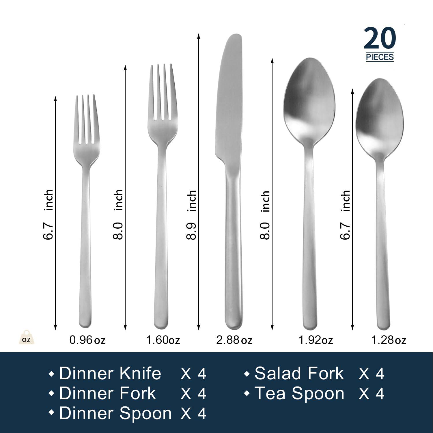 20 PIECES

- Dinner Knife X 4
- Dinner Fork X 4
- Dinner Spoon X 4
- Salad Fork X 4
- Tea Spoon X 4

Dimensions:
- Dinner Knife: 8.0 inch, 2.88 oz
- Dinner Fork: 8.9 inch, 1.92 oz
- Dinner Spoon: 6.7 inch, 1.28 oz
- Salad Fork: 8.0 inch, 1.60 oz
- Tea Spoon: 6.7 inch, 0.96 oz