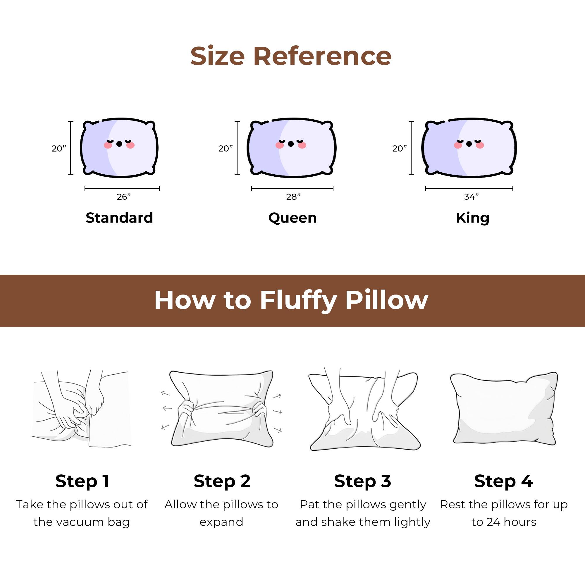 Size Reference
20"
20"
20"
26"
28"
34"
Standard
Queen
King

How to Fluffy Pillow
Step 1 Take the pillows out of the vacuum bag
Step 2 Allow the pillows to expand
Step 3 Pat the pillows gently and shake them lightly
Step 4 Rest the pillows for up to 24 hours