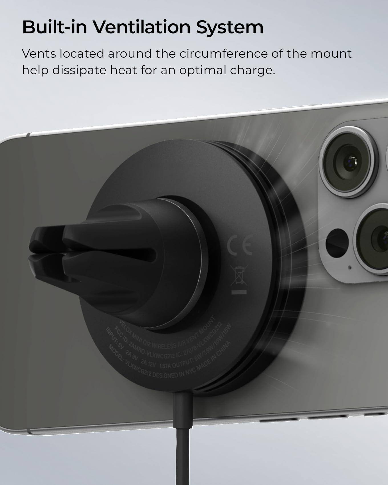 Built-in Ventilation System

Vents located around the circumference of the mount help dissipate heat for an optimal charge.

CE
FCC ID: 2AMRO-VLXWCG212
MODEL: VLXWCG212
INPUT: 5V
OUTPUT: 2A
MADE IN CHINA
DESIGNED IN NYC