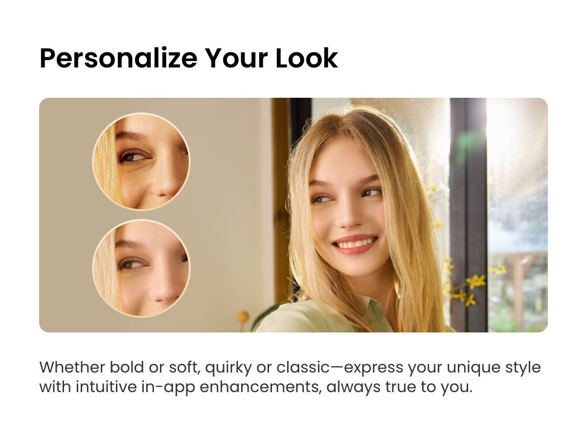 Personalize Your Look

Whether bold or soft, quirky or classic—express your unique style with intuitive in-app enhancements, always true to you.
