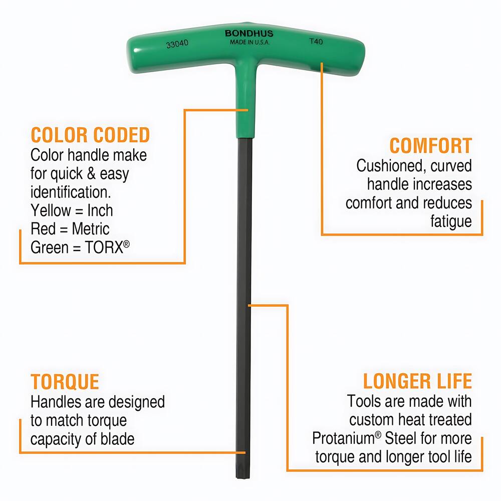 33040 BONDHUS MADE IN U.S.A. T40

COLOR CODED
Color handle make for quick & easy identification.
Yellow = Inch
Red = Metric
Green = TORX

COMFORT
Cushioned, curved handle increases comfort and reduces fatigue

TORQUE
Handles are designed to match torque capacity of blade

LONGER LIFE
Tools are made with custom heat treated Protanium Steel for more torque and longer tool life