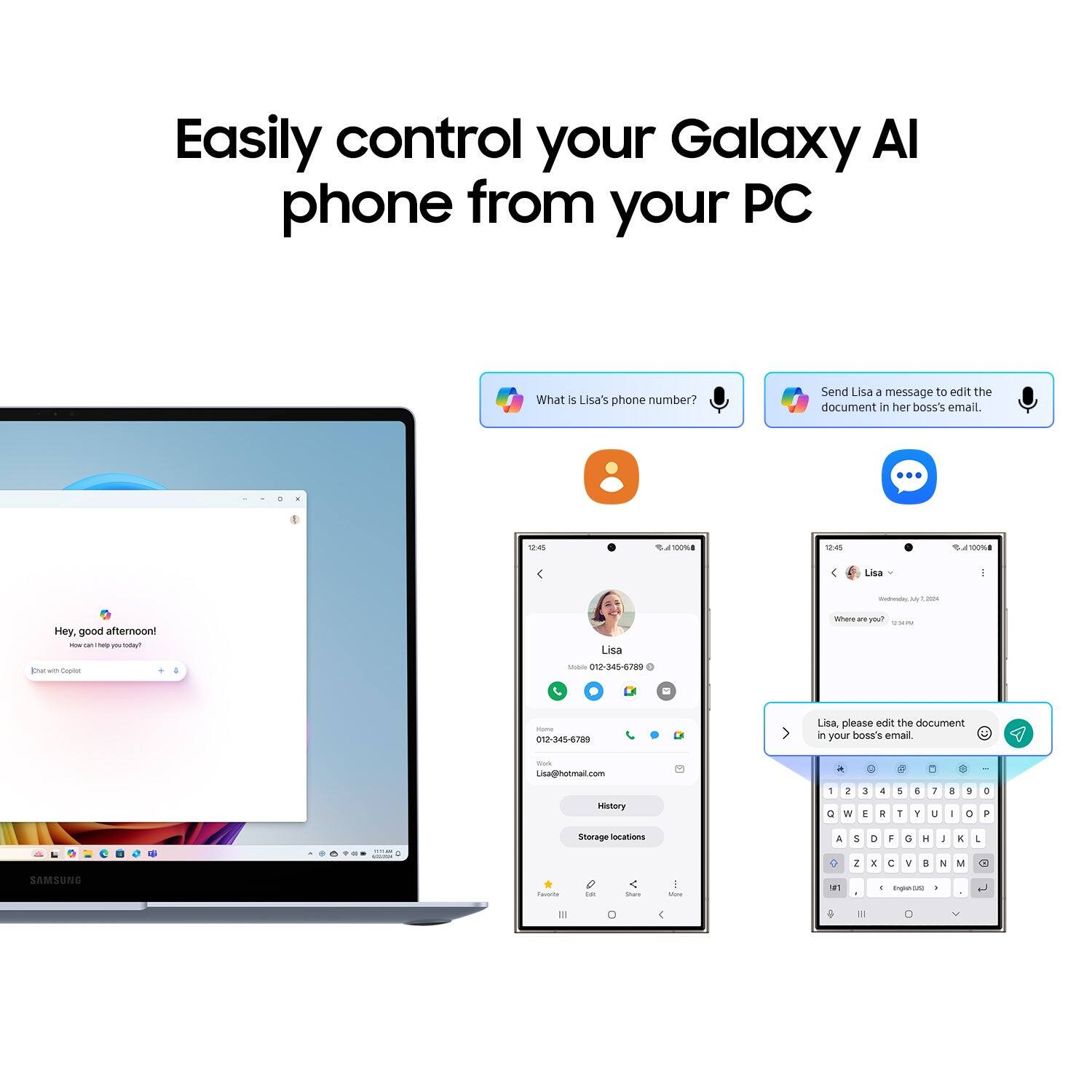 Easily control your Galaxy AI phone from your PC

What is Lisa's phone number?

Send Lisa a message to edit the document in her boss's email.

12:45
100%
12:45
100%

Lisa
Wednesday,
Hey, good afternoon! NOW help you Total

Lisa
Where n you? UNI

[Chat Coplet
Mobile 012-345-6789
Home 012-345-6789
Lisa, please edit the document in your boss's email.
Stat Lisa@hotmail.com

a
:
History
1 0
2 N
3 E
& R
5 T
6 Y
i U
3 I
3 0
0 P
- amma
Storage locations
A
5 2
D 1
F C
G I
H ...
I y
K NI
1
SAMSUNG
Favolte
Lot
Share
150m
#1
- English(25)