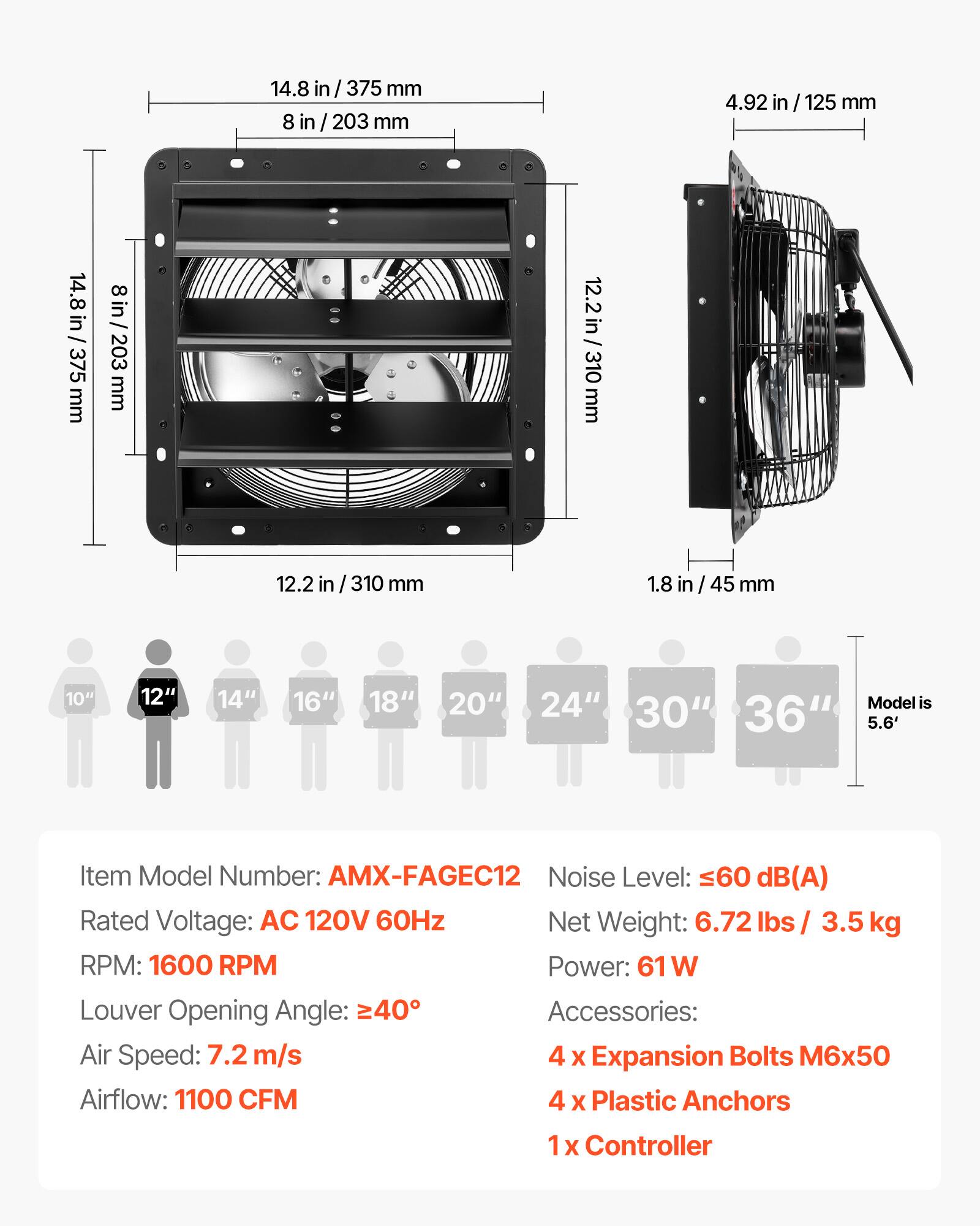 14.8 in / 375 mm  
8 in / 203 mm  
4.92 in / 125 mm  
12.2 in / 310 mm  
1.8 in / 45 mm  

10" 12" 14" 16" 18" 20" 24" 30" 36"  
Model is 5.6'  

Item Model Number: AMX-FAGEC12  
Noise Level: ≤60 dB(A)  
Rated Voltage: AC 120V 60Hz  
Net Weight: 6.72 lbs / 3.5 kg  
RPM: 1600 RPM  
Power: 61 W  
Louver Opening Angle: ≥40°  
Air Speed: 7.2 m/s  
Airflow: 1100 CFM  

Accessories:  
4 x Expansion Bolts M6x50  
4 x Plastic Anchors  
1 x Controller