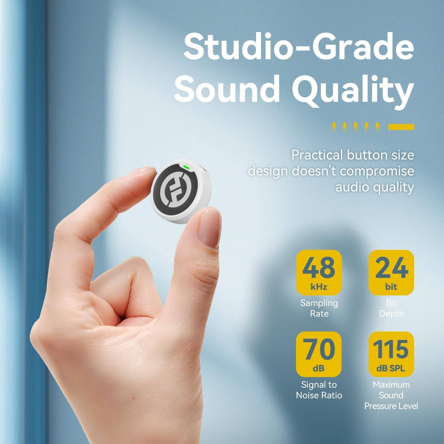 Studio-Grade Sound Quality  
Practical button size design doesn't compromise audio quality  

48 kHz Sampling Rate  
24 bit Bit Depth  
70 dB Signal to Noise Ratio  
115 dB SPL Maximum Sound Pressure Level