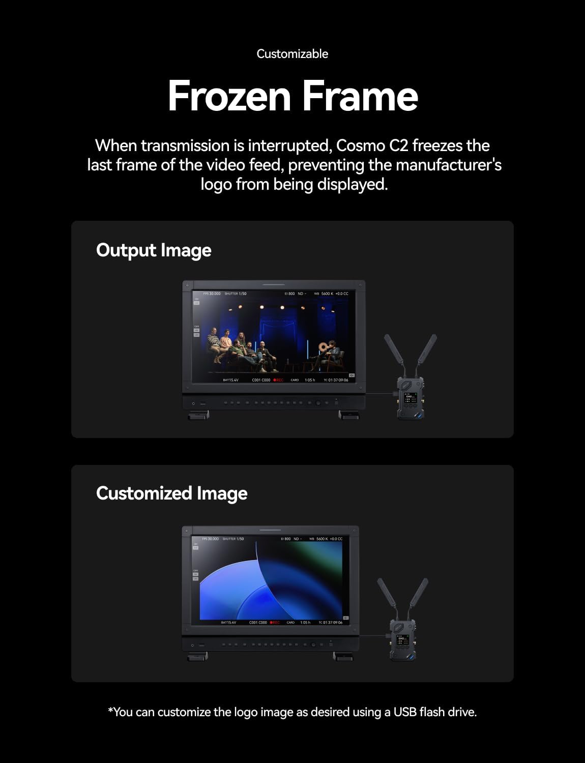 Customizable  
Frozen Frame  

When transmission is interrupted, Cosmo C2 freezes the last frame of the video feed, preventing the manufacturer's logo from being displayed.  

Output Image  

Customized Image  

*You can customize the logo image as desired using a USB flash drive.
