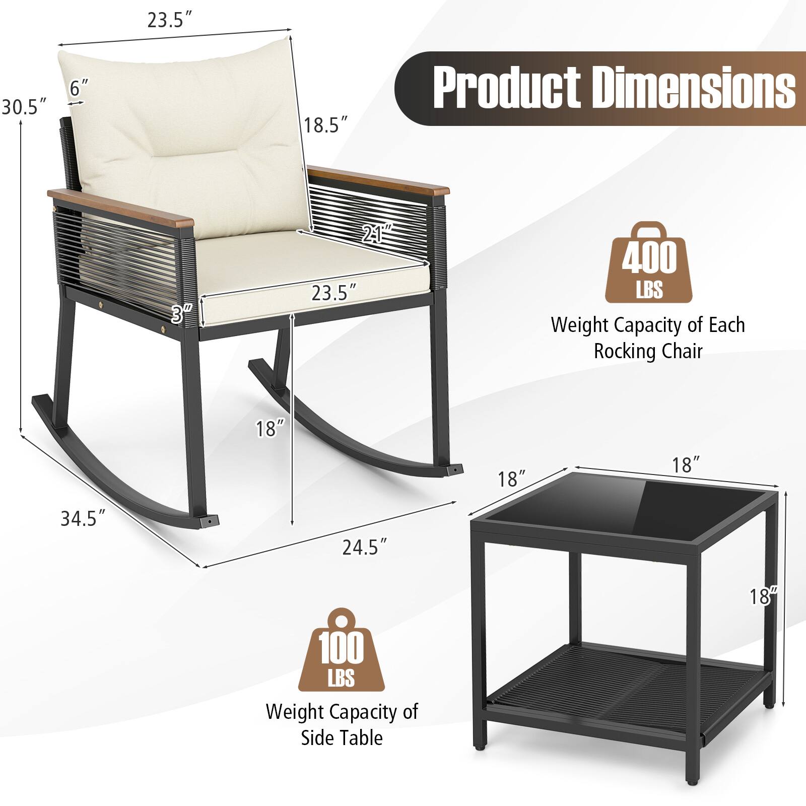 Product Dimensions

- 23.5" (Width)
- 30.5" (Height)
- 6" (Backrest Height)
- 18.5" (Seat Height)
- 23.5" (Seat Width)
- 34.5" (Length)
- 24.5" (Depth)

Weight Capacity of Each Rocking Chair: 400 LBS

Weight Capacity of Side Table: 100 LBS

Side Table Dimensions:
- 18" (Width)
- 18" (Depth)
- 18" (Height)