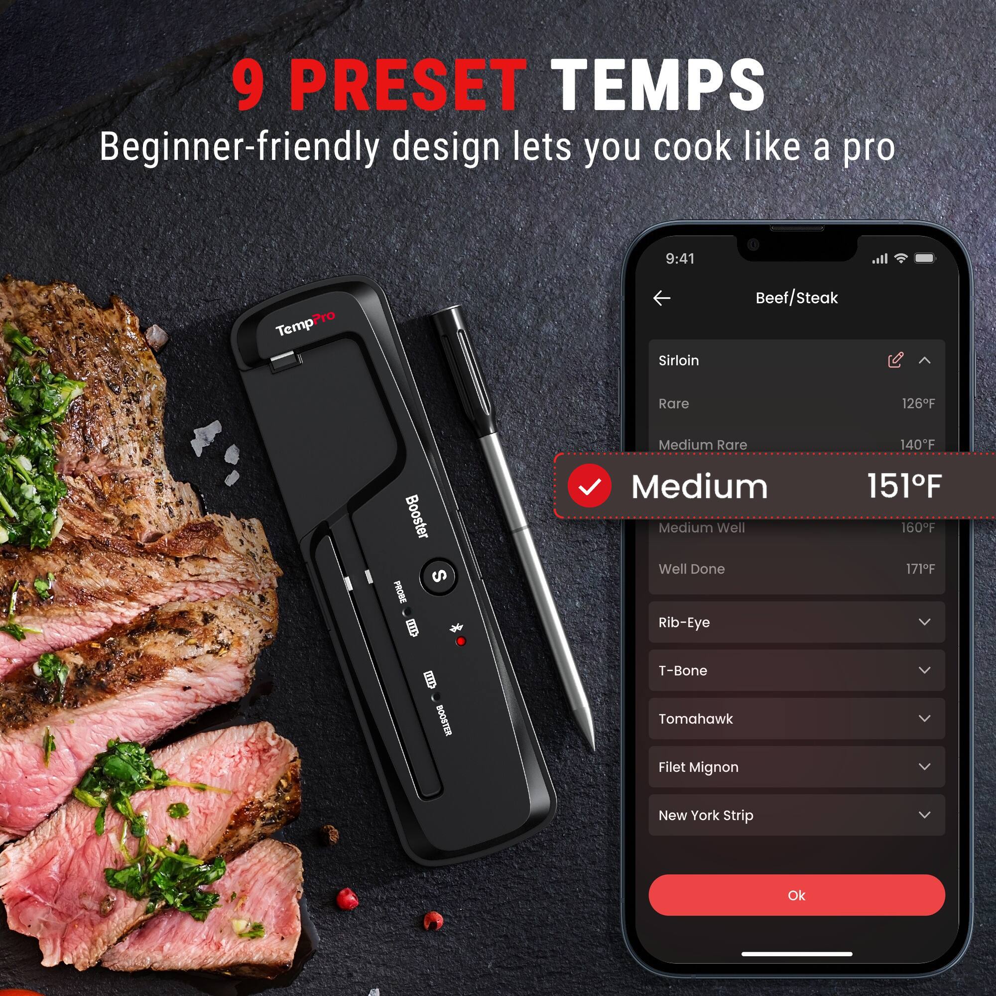 9 PRESET TEMPS  
Beginner-friendly design lets you cook like a pro

9:41  
TempPro  
Sirloin  
Beef Steak  
Rare  
126F  
Medium Rare  
140F  
Medium  
151F  
Medium Well  
160F  
Well Done  
171F  
Rib-Eye  
T-Bone  
Tomahawk  
Filet Mignon  
New York Strip