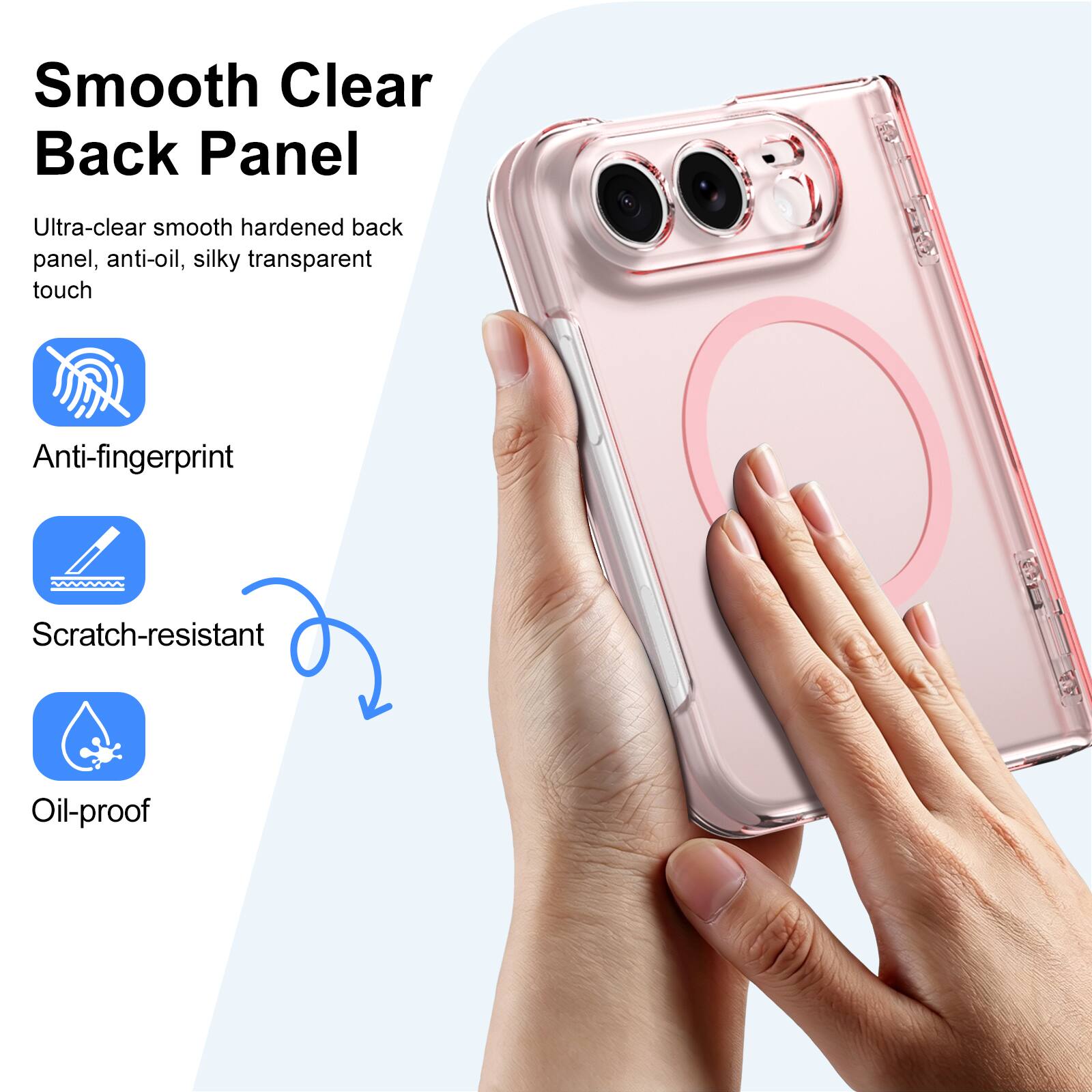 Smooth Clear Back Panel

Ultra-clear smooth hardened back panel, anti-oil, silky transparent touch

Anti-fingerprint

Scratch-resistant

Oil-proof
