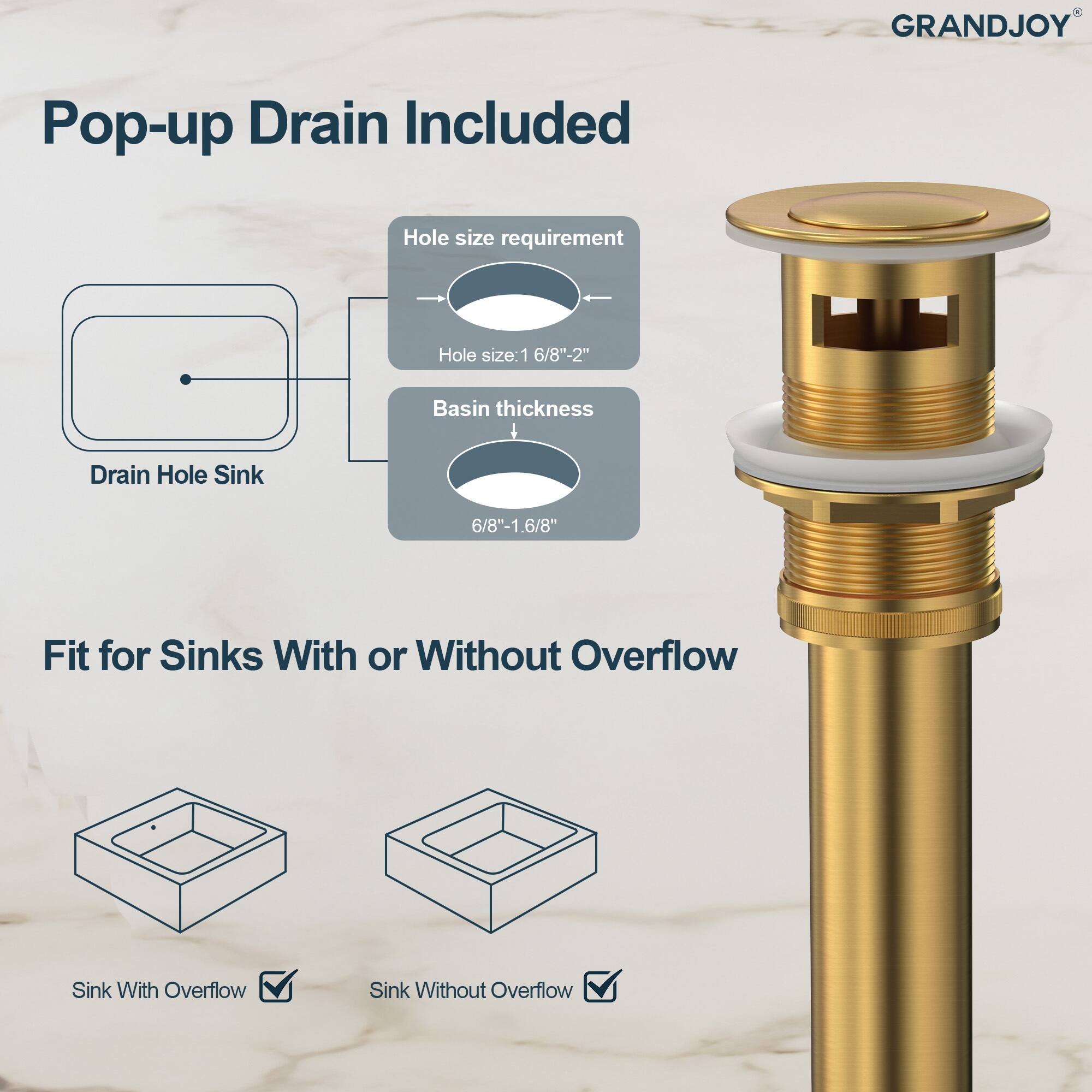GRANDJOY Pop-up Drain Included

Hole size requirement:
- Hole size: 1 6/8" - 2"

Basin thickness:
- 6/8" - 1.6/8"

Fit for Sinks With or Without Overflow
- Sink With Overflow
- Sink Without Overflow