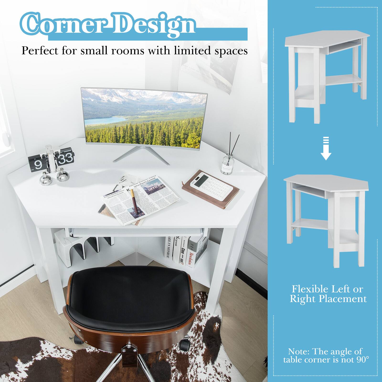 Corner Design  
Perfect for small rooms with limited spaces  

Flexible Left or Right Placement  

Note: The angle of table corner is not 90°