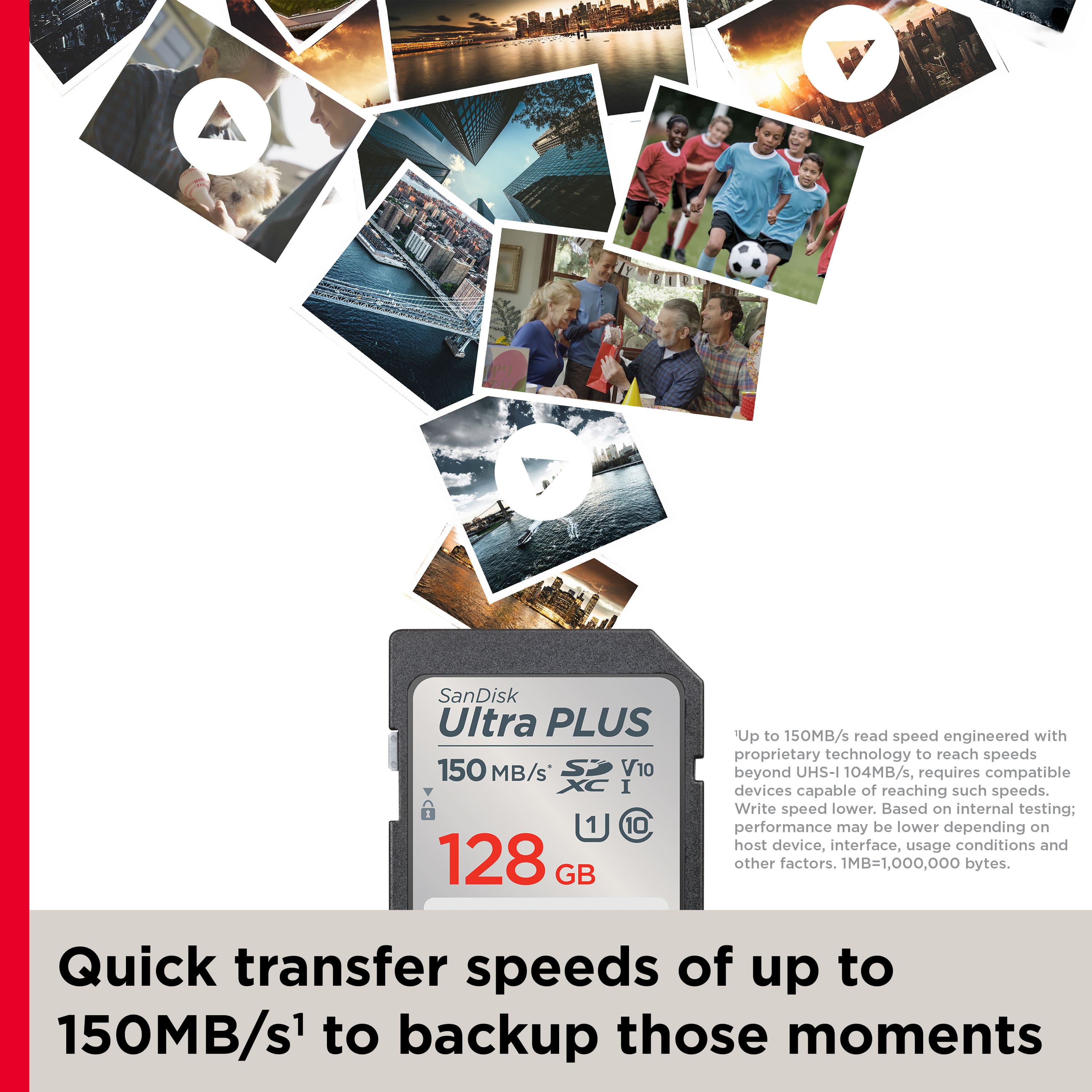 SanDisk Ultra PLUS 150 MB/s orV 1 10 128 GB: Up to 150MB/s read speed engineered with proprietary technology to reach speeds beyond UHS-I 104MB/s, requires compatible devices capable of reaching such speeds. Write speed lower. Based on internal testing: performance may be lower depending on host device, interface, usage conditions and other factors. 1MB=1,000,000 bytes. Quick transfer speeds of up to 150MB/s to backup those moments.