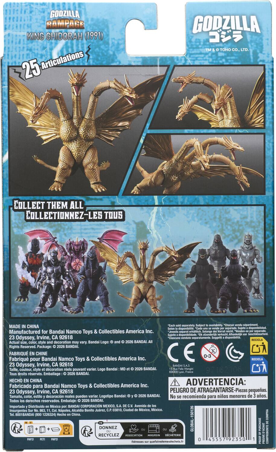 GODZILLA RAMPAGE KING GHIDORAH (1991) 25 Articulations

GODZILLA TM & TOHO CO., LTD.

COLLECT THEM ALL

TOUS

IN "Each sold to MADE CHINA Sujeto Selon por Manufactured for Bandai Namco Toys Collectibles America Inc. Solange der por separado. Sujeito afzonderlick verkocht. 23 Odyssey, Irvine, CA 92618 RECICLA Actual size, and decoration may vary. Bandai Logo: and 2026 BANDAI. Rights Reserved. Package: 2026 BANDAI. FABRIQU EN CHINE Fabriqu pour Bandai Namco Toys & Collectibles America Inc. RECICLA 23 Odyssey, Irvine, CA 92618 S.A.S Taille, couleur, style dcoration rels pouvant varier. Logo Bandai MD 2026 BANDAI. 69009 Tous droits rservs. Emballage BANDAI. HECHO EN CHINA ADVERTENCIA: Fabricado para Bandai Namco Toys & Collectibles America Inc.
